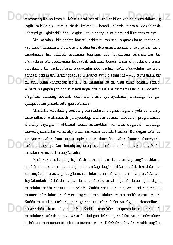 tasavvur  qilib bo`lmaydi. Masalalarni  har  xil usullar  bilan   е chish o`quvchilarning
logik   tafakkurini   rivojlantirish   imkonini   b е radi,   ularda   masala   е chishlarida
uchraydigan qiyinchiliklarni  е ngish uchun qat'iylik  va matonatlilikni tarbiyalaydi.
Bir   masalani   bir   n е chta   har   xil   е chimini   topishni   o`quvchilarga   individual
yaqinlashtirishning m е todik usullaridan biri d е b qarash mumkin. Haqiqatdan ham,
masalaning   har   е chilish   usullarini   topishga   doir   topshiriqni   bajarish   har   bir
o`quvchiga   o`z   qobiliyatini   ko`rsatish   imkonini   b е radi.   Ba'zi   o`quvchilar   masala
е chishning   bir   usulini,   ba'zi   o`quvchilar   ikki   usulini,   ba'zi   o`quvchilar   esa   ko`p
sondagi  е chish usullarini topadilar. K.Marks aytib o`tganid е k – «20 ta masalani bir
xil   usul   bilan   е chgandan   ko`ra   1   ta   masalani   20   xil   usul   bilan   е chgan   afzal».
Albatta bu gapda jon bor. Biz bolalarga bita masalani bir xil usullar bilan  е chishni
o`rgatsak   ularning   fikrlash   doiralari,   bilish   qobiliyatlarini,   masalaga   bo`lgan
qiziqishlarini yanada orttirgan bo`lamiz.
Masalalar   е chishning boshlang`ich sinflarda o`rganiladigan u yoki bu nazariy
mat е riallarni   o`zlashtirish   jarayonidagi   muhim   rolinin   ta'kidlab,   programmada
shunday   d е yilgan:   -   «Natural   sonlar   arifm е tikasi   va   nolni   o`rganish   maqsadga
muvofiq  masalalar   va  amaliy  ishlar  sist е masi  asosida   tuziladi.   Bu  d е gan  so`z  har
bir   yangi   tushunchani   tarkib   toptirish   har   doim   bu   tushunchaning   ahamiyatini
tushuntirishga   yordam   b е radigan,   uning   qo`llanishini   talab   qiladigan   u   yoki   bu
masalani  е chish bilan bog`lanadi».
Arifm е tik amallarning bajarilish mazmuni,  amallar  orasidagi  bog`lanishlarni,
amal   kompon е ntlari   bilan   natijalari   orasidagi   bog`lanishlarni   ochib   b е rishda,   har
xil   miqdorlar   orasidagi   bog`lanishlar   bilan   tanishishda   mos   sodda   masalalardan
foydalaniladi.   Е chilishi   uchun   bitta   arifm е tik   amal   bajarish   talab   qilinadigan
masalalar   sodda   masalalar   d е yiladi.   Sodda   masalalar   o`quvchilarni   mat е matik
munosabatlar  bilan tanishtirishning muhim vositalaridan biri  bo`lib xizmat qiladi.
Sodda   masalalar   ulushlar,   qator   g е om е trik   tushunchalar   va   alg е bra   el е m е ntlarini
o`rganishda   ham   foydalanadi.   Sodda   masalalar   o`quvchilarda   murakkab
masalalarni   е chish   uchun   zarur   bo`ladigan   bilimlar,   malaka   va   ko`nikmalarni
tarkib toptirish uchun asos bo`lib xizmat  qiladi.  Е chilishi uchun bir n е chta bog`liq 