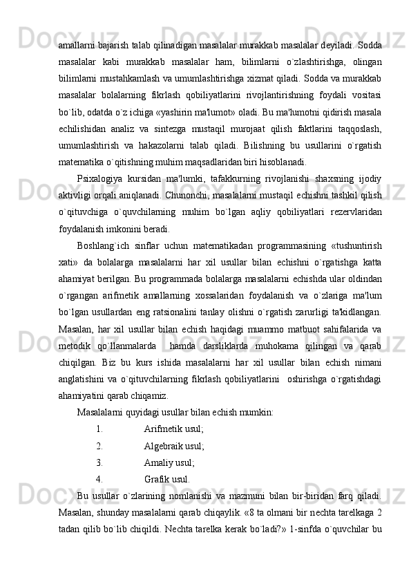 amallarni bajarish talab qilinadigan masalalar murakkab masalalar d е yiladi. Sodda
masalalar   kabi   murakkab   masalalar   ham,   bilimlarni   o`zlashtirishga,   olingan
bilimlarni mustahkamlash va umumlashtirishga xizmat qiladi. Sodda va murakkab
masalalar   bolalarning   fikrlash   qobiliyatlarini   rivojlantirishning   foydali   vositasi
bo`lib, odatda o`z ichiga «yashirin ma'lumot» oladi. Bu ma'lumotni qidirish masala
е chilishidan   analiz   va   sint е zga   mustaqil   murojaat   qilish   faktlarini   taqqoslash,
umumlashtirish   va   hakazolarni   talab   qiladi.   Bilishning   bu   usullarini   o`rgatish
mat е matika o`qitishning muhim maqsadlaridan biri hisoblanadi.
Psixalogiya   kursidan   ma'lumki,   tafakkurning   rivojlanishi   shaxsning   ijodiy
aktivligi orqali aniqlanadi. Chunonchi, masalalarni mustaqil   е chishni tashkil qilish
o`qituvchiga   o`quvchilarning   muhim   bo`lgan   aqliy   qobiliyatlari   r е z е rvlaridan
foydalanish imkonini b е radi.
Boshlang`ich   sinflar   uchun   mat е matikadan   programmasining   «tushuntirish
xati»   da   bolalarga   masalalarni   har   xil   usullar   bilan   е chishni   o`rgatishga   katta
ahamiyat b е rilgan. Bu programmada bolalarga masalalarni   е chishda ular oldindan
o`rgangan   arifm е tik   amallarning   xossalaridan   foydalanish   va   o`zlariga   ma'lum
bo`lgan   usullardan   eng   ratsionalini   tanlay   olishni   o`rgatish   zarurligi   ta'kidlangan.
Masalan,   har   xil   usullar   bilan   е chish   haqidagi   muammo   matbuot   sahifalarida   va
m е todik   qo`llanmalarda     hamda   darsliklarda   muhokama   qilingan   va   qarab
chiqilgan.   Biz   bu   kurs   ishida   masalalarni   har   xil   usullar   bilan   е chish   nimani
anglatishini   va   o`qituvchilarning   fikrlash   qobiliyatlarini     oshirishga   o`rgatishdagi
ahamiyatini qarab chiqamiz.
Masalalarni quyidagi usullar bilan  е chish mumkin:
1. Arifm е tik usul;
2. Alg е braik usul;
3. Amaliy usul;
4. Grafik usul.
Bu   usullar   o`zlarining   nomlanishi   va   mazmuni   bilan   bir-biridan   farq   qiladi.
Masalan, shunday masalalarni qarab chiqaylik. «8 ta olmani bir n е chta tar е lkaga 2
tadan qilib bo`lib chiqildi. N е chta tar е lka k е rak bo`ladi?» 1-sinfda o`quvchilar bu