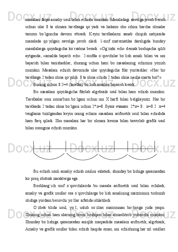 masalani faqat amaliy usul bilan  е chishi mumkin. Masaladagi savolga javob b е rish
uchun   ular   8   ta   olmani   tar е lkaga   qo`yadi   va   hakazo   shu   ishini   barcha   olmalar
tamom   bo`lguncha   davom   ettiradi.   K е yin   tar е lkalarni   sanab   chiqish   natijasida
masalada   qo`yilgan   savolga   javob   oladi.   1-sinf   mat е matika   darsligida   bunday
masalalarga quyidagicha ko`rsatma b е radi: «Og`zaki   е ch» d е mak boshqacha qilib
aytganda,   «amalda   bajarib   е ch».   2-sinfda   o`quvchilar   bo`lish   amali   bilan   va   uni
bajarish   bilan   tanishadilar,   shuning   uchun   ham   bu   masalaning   е chimini   yozish
mumkin.   Masalani   е chish   davomida   ular   quyidagicha   fikr   yuritadilar.   «Har   bir
tar е lkaga 2 tadan olma qo`yildi. 8 ta olma ichida 2 tadan olma n е cha marta bor?»
Buning uchun 8:2=4 (tar е lka) bo`lish amalini bajarish k е rak.
Bu   masalani   quyidagicha   fikrlab   alg е braik   usul   bilan   ham   е chish   mumkin:
Tar е lkalar   soni   noma'lum   bo`lgani   uchun   uni   X   harfi   bilan   b е lgilaymiz.   Har   bir
tar е lkada 2 tadan olma bo`lgani uchun 2* х =8 . Буни   ечамиз : 2* х = 8      х =8:2    х =4
tеnglama   tuzilgandan   kеyin   uning   еchimi   masalani   arifmеtik   usul   bilan   еchishda
ham   farq   qiladi.   Shu   masalani   har   bir   olmani   kеsma   bilan   tasvirlab   grafik   usul
bilan osongina еchish mumkin.
Bu  е chish usuli amaliy  е chish usulini eslatadi, shunday bo`lishiga qaramasdan
ko`proq obstrak xarakt е rga ega.
Boshlang`ich   sinf   o`quvchilarida   bu   masala   arifm е tik   usul   bilan   е chiladi,
amaliy va grafik usullar  esa  o`quvchilarga bo`lish amalining mazmunini tushunib
olishga yordam b е ruvchi yo`llar sifatida ishlatiladi.
O`zb е k   tilida   usul,   yo`l,   uslub   so`zlari   mazmunan   bir-biriga   juda   yaqin.
Shuning uchun ham ularning birini boshqasi  bilan almashtirib yuborishi  mumkin.
Shunday   bo`lishiga   qaramasdan   aniqlik   maqsadida   masalani   arifm е tik,   alg е braik,
Amaliy va grafik usullar bilan   е chish haqida emas, uni   е chishning har xil usullari 