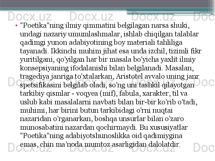 •
"Poetika"ning ilmiy qimmatini belgilagan narsa shuki, 
undagi nazariy umumlashmalar, ishlab chiqilgan talablar 
qadimgi yunon adabiyotining boy materiali tahliliga 
tayanadi. Ikkinchi muhim jihat esa unda izchil, tizimli fikr 
yuritilgani, qo'yilgan har bir masala bo'yicha yaxlit ilmiy 
konsepsiyaning ifodalanishi bilan belgilanadi. Masalan, 
tragediya janriga to'xtalarkan, Aristotel avvalo uning janr 
spetsifikasini belgilab oladi, so'ng uni tashkil qilayotgan 
tarkibiy qismlar - voqyea (mif), fabula, xarakter, til va 
uslub kabi masalalarni navbati bilan bir-bir ko'rib o'tadi, 
muhimi, har birini butun tarkibidagi o'rni nuqtai 
nazaridan o'rganarkan, boshqa unsurlar bilan o'zaro 
munosabatini nazardan qochirmaydi. Bu xususiyatlar 
"Poetika"ning adabiyotshunoslikka oid qadimiygina 
emas, chin ma'noda mumtoz asarligidan dalolatdir.                     