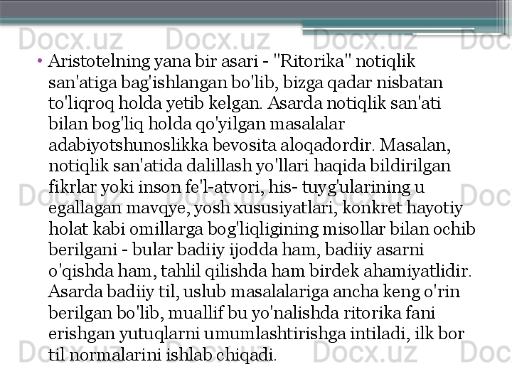 •
Aristotelning yana bir asari - "Ritorika" notiqlik 
san'atiga bag'ishlangan bo'lib, bizga qadar nisbatan 
to'liqroq holda yetib kelgan. Asarda notiqlik san'ati 
bilan bog'liq holda qo'yilgan masalalar 
adabiyotshunoslikka bevosita aloqadordir. Masalan, 
notiqlik san'atida dalillash yo'llari haqida bildirilgan 
fikrlar yoki inson fe'l-atvori, his- tuyg'ularining u 
egallagan mavqye, yosh xususiyatlari, konkret hayotiy 
holat kabi omillarga bog'liqligining misollar bilan ochib 
berilgani - bular badiiy ijodda ham, badiiy asarni 
o'qishda ham, tahlil qilishda ham birdek ahamiyatlidir. 
Asarda badiiy til, uslub masalalariga ancha keng o'rin 
berilgan bo'lib, muallif bu yo'nalishda ritorika fani 
erishgan yutuqlarni umumlashtirishga intiladi, ilk bor 
til normalarini ishlab chiqadi.                     