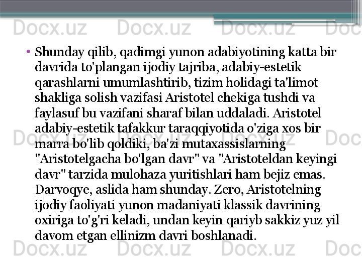 •
Shunday qilib, qadimgi yunon adabiyotining katta bir 
davrida to'plangan ijodiy tajriba, adabiy-estetik 
qarashlarni umumlashtirib, tizim holidagi ta'limot 
shakliga solish vazifasi Aristotel chekiga tushdi va 
faylasuf bu vazifani sharaf bilan uddaladi. Aristotel 
adabiy-estetik tafakkur taraqqiyotida o'ziga xos bir 
marra bo'lib qoldiki, ba'zi mutaxassislarning 
"Aristotelgacha bo'lgan davr" va "Aristoteldan keyingi 
davr" tarzida mulohaza yuritishlari ham bejiz emas. 
Darvoqye, aslida ham shunday. Zero, Aristotelning 
ijodiy faoliyati yunon madaniyati klassik davrining 
oxiriga to'g'ri keladi, undan keyin qariyb sakkiz yuz yil 
davom etgan ellinizm davri boshlanadi.                     
