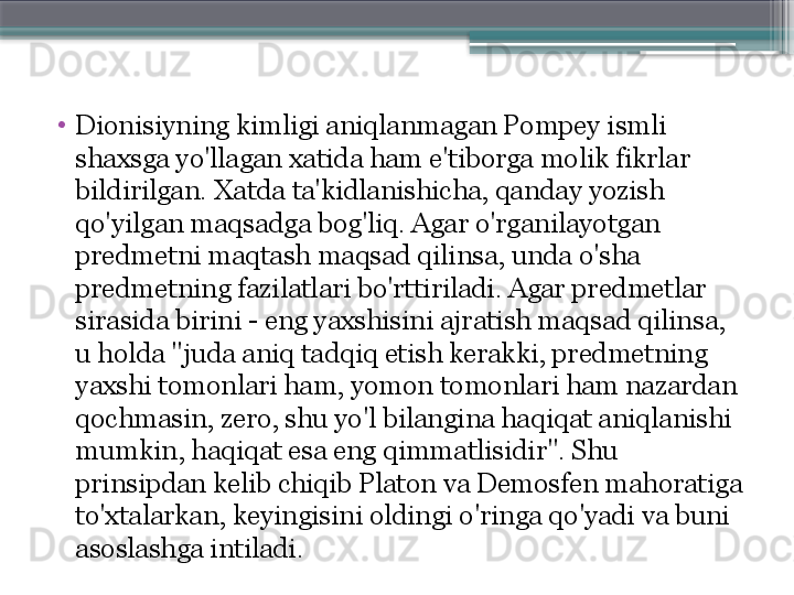 •
Dionisiyning kimligi aniqlanmagan Pompey ismli 
shaxsga yo'llagan xatida ham e'tiborga molik fikrlar 
bildirilgan. Xatda ta'kidlanishicha, qanday yozish 
qo'yilgan maqsadga bog'liq. Agar o'rganilayotgan 
predmetni maqtash maqsad qilinsa, unda o'sha 
predmetning fazilatlari bo'rttiriladi. Agar predmetlar 
sirasida birini - eng yaxshisini ajratish maqsad qilinsa, 
u holda "juda aniq tadqiq etish kerakki, predmetning 
yaxshi tomonlari ham, yomon tomonlari ham nazardan 
qochmasin, zero, shu yo'l bilangina haqiqat aniqlanishi 
mumkin, haqiqat esa eng qimmatlisidir". Shu 
prinsipdan kelib chiqib Platon va Demosfen mahoratiga 
to'xtalarkan, keyingisini oldingi o'ringa qo'yadi va buni 
asoslashga intiladi.                      