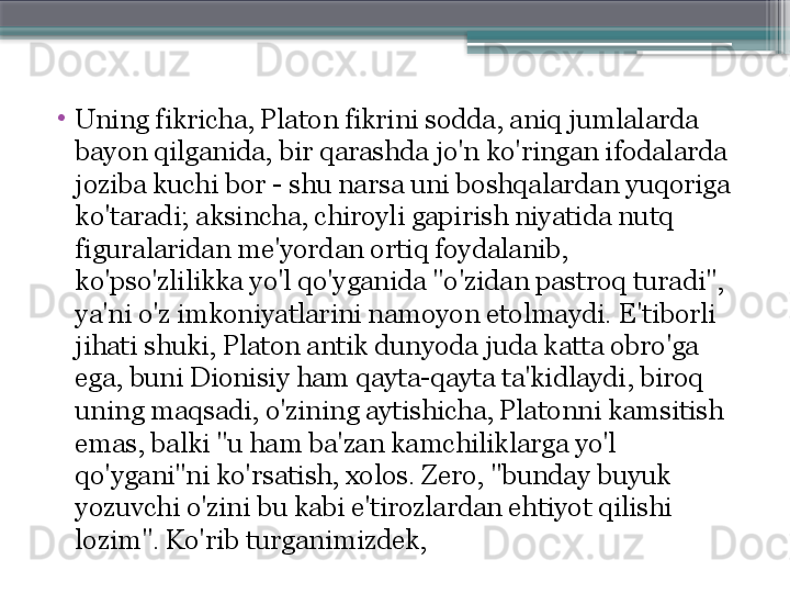 •
Uning fikricha, Platon fikrini sodda, aniq jumlalarda 
bayon qilganida, bir qarashda jo'n ko'ringan ifodalarda 
joziba kuchi bor - shu narsa uni boshqalardan yuqoriga 
ko'taradi; aksincha, chiroyli gapirish niyatida nutq 
figuralaridan me'yordan ortiq foydalanib, 
ko'pso'zlilikka yo'l qo'yganida "o'zidan pastroq turadi", 
ya'ni o'z imkoniyatlarini namoyon etolmaydi. E'tiborli 
jihati shuki, Platon antik dunyoda juda katta obro'ga 
ega, buni Dionisiy ham qayta-qayta ta'kidlaydi, biroq 
uning maqsadi, o'zining aytishicha, Platonni kamsitish 
emas, balki "u ham ba'zan kamchiliklarga yo'l 
qo'ygani"ni ko'rsatish, xolos. Zero, "bunday buyuk 
yozuvchi o'zini bu kabi e'tirozlardan ehtiyot qilishi 
lozim". Ko'rib turganimizdek,                     