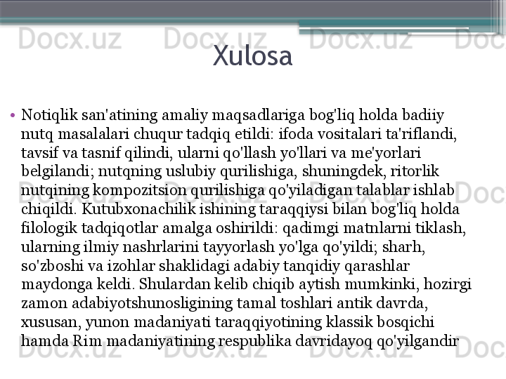 Xulosa
•
Notiqlik san'atining amaliy maqsadlariga bog'liq holda badiiy 
nutq masalalari chuqur tadqiq etildi: ifoda vositalari ta'riflandi, 
tavsif va tasnif qilindi, ularni qo'llash yo'llari va me'yorlari 
belgilandi; nutqning uslubiy qurilishiga, shuningdek, ritorlik 
nutqining kompozitsion qurilishiga qo'yiladigan talablar ishlab 
chiqildi. Kutubxonachilik ishining taraqqiysi bilan bog'liq holda 
filologik tadqiqotlar amalga oshirildi: qadimgi matnlarni tiklash, 
ularning ilmiy nashrlarini tayyorlash yo'lga qo'yildi; sharh, 
so'zboshi va izohlar shaklidagi adabiy tanqidiy qarashlar 
maydonga keldi. Shulardan kelib chiqib aytish mumkinki, hozirgi 
zamon adabiyotshunosligining tamal toshlari antik davrda, 
xususan, yunon madaniyati taraqqiyotining klassik bosqichi 
hamda Rim madaniyatining respublika davridayoq qo'yilgandir                     