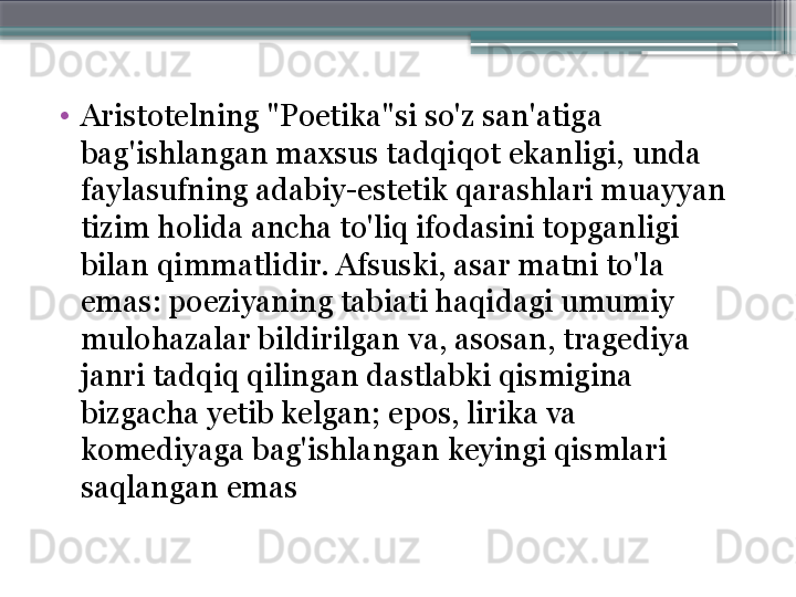 •
Aristotelning "Poetika"si so'z san'atiga 
bag'ishlangan maxsus tadqiqot ekanligi, unda 
faylasufning adabiy-estetik qarashlari muayyan 
tizim holida ancha to'liq ifodasini topganligi 
bilan qimmatlidir. Afsuski, asar matni to'la 
emas: poeziyaning tabiati haqidagi umumiy 
mulohazalar bildirilgan va, asosan, tragediya 
janri tadqiq qilingan dastlabki qismigina 
bizgacha yetib kelgan; epos, lirika va 
komediyaga bag'ishlangan keyingi qismlari 
saqlangan emas                     