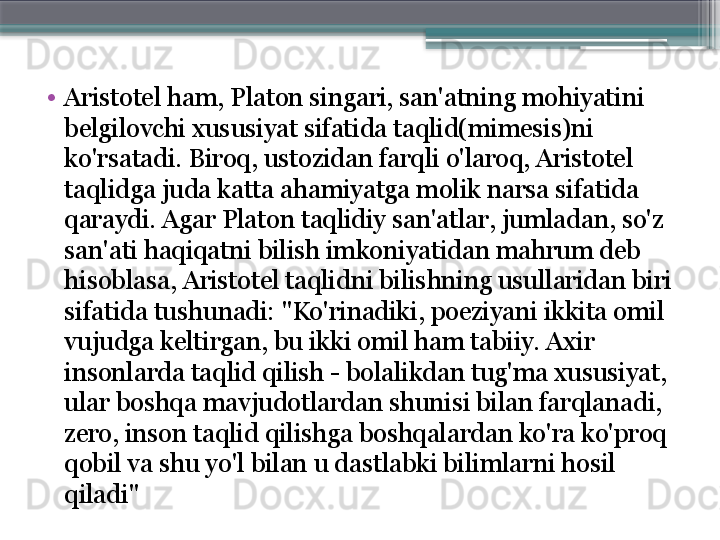 •
Aristotel ham, Platon singari, san'atning mohiyatini 
belgilovchi xususiyat sifatida taqlid(mimesis)ni 
ko'rsatadi. Biroq, ustozidan farqli o'laroq, Aristotel 
taqlidga juda katta ahamiyatga molik narsa sifatida 
qaraydi. Agar Platon taqlidiy san'atlar, jumladan, so'z 
san'ati haqiqatni bilish imkoniyatidan mahrum deb 
hisoblasa, Aristotel taqlidni bilishning usullaridan biri 
sifatida tushunadi: "Ko'rinadiki, poeziyani ikkita omil 
vujudga keltirgan, bu ikki omil ham tabiiy. Axir 
insonlarda taqlid qilish - bolalikdan tug'ma xususiyat, 
ular boshqa mavjudotlardan shunisi bilan farqlanadi, 
zero, inson taqlid qilishga boshqalardan ko'ra ko'proq 
qobil va shu yo'l bilan u dastlabki bilimlarni hosil 
qiladi"                     