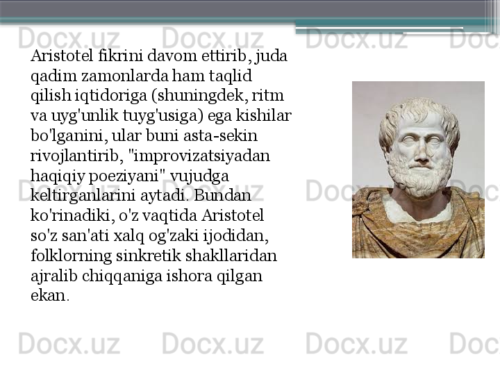 Aristotel fikrini davom ettirib, juda 
qadim zamonlarda ham taqlid 
qilish iqtidoriga (shuningdek, ritm 
va uyg'unlik tuyg'usiga) ega kishilar 
bo'lganini, ular buni asta-sekin 
rivojlantirib, "improvizatsiyadan 
haqiqiy poeziyani" vujudga 
keltirganlarini aytadi. Bundan 
ko'rinadiki, o'z vaqtida Aristotel 
so'z san'ati xalq og'zaki ijodidan, 
folklorning sinkretik shakllaridan 
ajralib chiqqaniga ishora qilgan 
ekan.                     