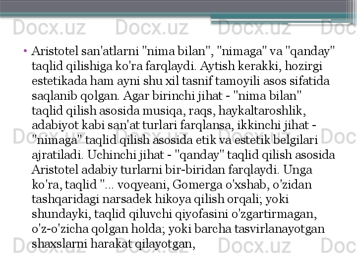 •
Aristotel san'atlarni "nima bilan", "nimaga" va "qanday" 
taqlid qilishiga ko'ra farqlaydi. Aytish kerakki, hozirgi 
estetikada ham ayni shu xil tasnif tamoyili asos sifatida 
saqlanib qolgan. Agar birinchi jihat - "nima bilan" 
taqlid qilish asosida musiqa, raqs, haykaltaroshlik, 
adabiyot kabi san'at turlari farqlansa, ikkinchi jihat - 
"nimaga" taqlid qilish asosida etik va estetik belgilari 
ajratiladi. Uchinchi jihat - "qanday" taqlid qilish asosida 
Aristotel adabiy turlarni bir-biridan farqlaydi. Unga 
ko'ra, taqlid "... voqyeani, Gomerga o'xshab, o'zidan 
tashqaridagi narsadek hikoya qilish orqali; yoki 
shundayki, taqlid qiluvchi qiyofasini o'zgartirmagan, 
o'z-o'zicha qolgan holda; yoki barcha tasvirlanayotgan 
shaxslarni harakat qilayotgan,                     