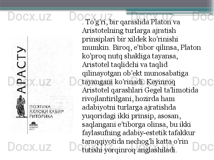 . To'g'ri, bir qarashda Platon va 
Aristotelning turlarga ajratish 
prinsiplari bir xildek ko'rinishi 
mumkin. Biroq, e'tibor qilinsa, Platon 
ko'proq nutq shakliga tayansa, 
Aristotel taqlidchi va taqlid 
qilinayotgan ob'ekt munosabatiga 
tayangani ko'rinadi. Keyinroq 
Aristotel qarashlari Gegel ta'limotida 
rivojlantirilgani, hozirda ham 
adabiyotni turlarga ajratishda 
yuqoridagi ikki prinsip, asosan, 
saqlangani e'tiborga olinsa, bu ikki 
faylasufning adabiy-estetik tafakkur 
taraqqiyotida nechog'li katta o'rin 
tutishi yorqinroq anglashiladi.                     