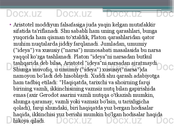 •
Aristotel moddiyun falsafasiga juda yaqin kelgan mutafakkir 
sifatida ta'riflanadi. Shu sababli ham uning qarashlari, bunga 
yuqorida ham qisman to'xtaldik, Platon qarashlaridan qator 
muhim nuqtalarda jiddiy farqlanadi. Jumladan, umumiy 
("ideya") va xususiy ("narsa") munosabati masalasida bu narsa 
yaqqol ko'zga tashlanadi. Platon "ideya"ni narsadan butkul 
tashqarida deb bilsa, Aristotel "ideya"ni narsadan ajratmaydi. 
Shunga muvofiq, u umumiy ("ideya") xususiy("narsa")da 
namoyon bo'ladi deb hisoblaydi. Xuddi shu qarash adabiyotga 
ham tadbiq etiladi: "Haqiqatda, tarixchi va shoirning farqi 
birining vaznli, ikkinchisining vaznsiz nutq bilan gapirishida 
emas (axir Gerodot asarini vaznli nutqqa o'tkazish mumkin, 
shunga qaramay, vaznli yoki vaznsiz bo'lsin, u tarixligicha 
qoladi), farqi shundaki, biri haqiqatda yuz bergan hodisalar 
haqida, ikkinchisi yuz berishi mumkin bo'lgan hodisalar haqida 
hikoya qiladi.                      