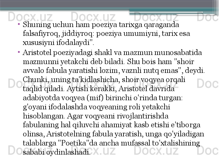 •
Shuning uchun ham poeziya tarixga qaraganda 
falsafiyroq, jiddiyroq: poeziya umumiyni, tarix esa 
xususiyni ifodalaydi".
•
Aristotel poeziyadagi shakl va mazmun munosabatida 
mazmunni yetakchi deb biladi. Shu bois ham "shoir 
avvalo fabula yaratishi lozim, vaznli nutq emas", deydi. 
Chunki, uning ta'kidlashicha, shoir voqyea orqali 
taqlid qiladi. Aytish kerakki, Aristotel davrida 
adabiyotda voqyea (mif) birinchi o'rinda turgan: 
g'oyani ifodalashda voqyeaning roli yetakchi 
hisoblangan. Agar voqyeani rivojlantirishda 
fabulaning hal qiluvchi ahamiyat kasb etishi e'tiborga 
olinsa, Aristotelning fabula yaratish, unga qo'yiladigan 
talablarga "Poetika"da ancha mufassal to'xtalishining 
sababi oydinlashadi.                      