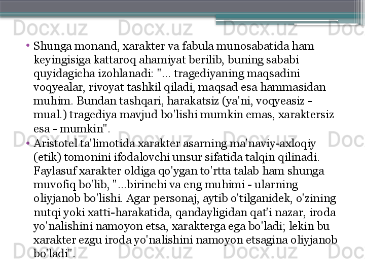 •
Shunga monand, xarakter va fabula munosabatida ham 
keyingisiga kattaroq ahamiyat berilib, buning sababi 
quyidagicha izohlanadi: "... tragediyaning maqsadini 
voqyealar, rivoyat tashkil qiladi, maqsad esa hammasidan 
muhim. Bundan tashqari, harakatsiz (ya'ni, voqyeasiz - 
mual.) tragediya mavjud bo'lishi mumkin emas, xaraktersiz 
esa - mumkin".
•
Aristotel ta'limotida xarakter asarning ma'naviy-axloqiy 
(etik) tomonini ifodalovchi unsur sifatida talqin qilinadi. 
Faylasuf xarakter oldiga qo'ygan to'rtta talab ham shunga 
muvofiq bo'lib, "...birinchi va eng muhimi - ularning 
oliyjanob bo'lishi. Agar personaj, aytib o'tilganidek, o'zining 
nutqi yoki xatti-harakatida, qandayligidan qat'i nazar, iroda 
yo'nalishini namoyon etsa, xarakterga ega bo'ladi; lekin bu 
xarakter ezgu iroda yo'nalishini namoyon etsagina oliyjanob 
bo'ladi".                     