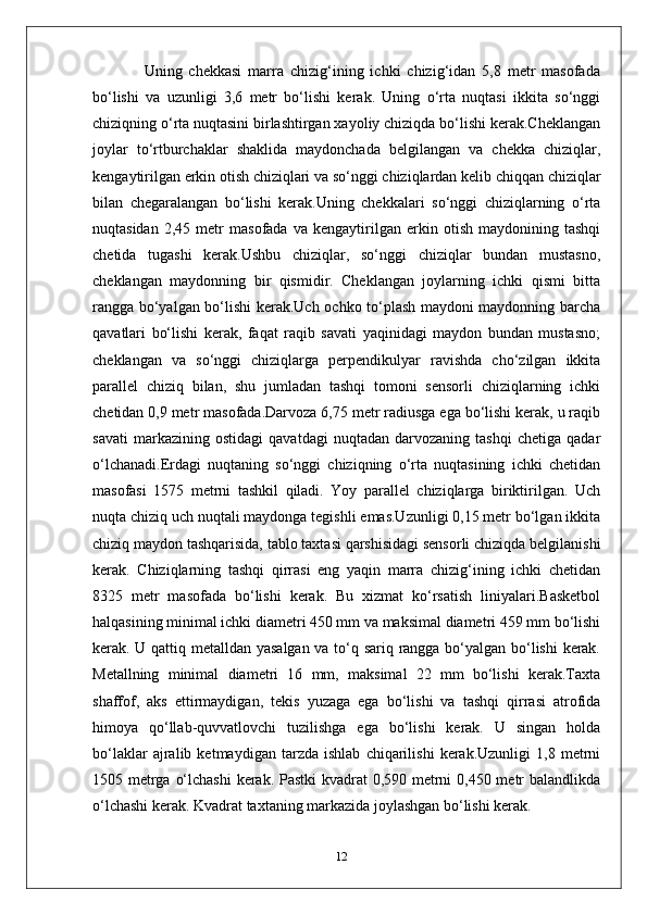                 Uning   chekkasi   marra   chizig‘ining   ichki   chizig‘idan   5,8   metr   masofada
bo‘lishi   va   uzunligi   3,6   metr   bo‘lishi   kerak.   Uning   o‘rta   nuqtasi   ikkita   so‘nggi
chiziqning o‘rta nuqtasini birlashtirgan xayoliy chiziqda bo‘lishi kerak.Cheklangan
joylar   to‘rtburchaklar   shaklida   maydonchada   belgilangan   va   chekka   chiziqlar,
kengaytirilgan erkin otish chiziqlari va so‘nggi chiziqlardan kelib chiqqan chiziqlar
bilan   chegaralangan   bo‘lishi   kerak.Uning   chekkalari   so‘nggi   chiziqlarning   o‘rta
nuqtasidan   2,45   metr   masofada   va   kengaytirilgan   erkin   otish   maydonining   tashqi
chetida   tugashi   kerak.Ushbu   chiziqlar,   so‘nggi   chiziqlar   bundan   mustasno,
cheklangan   maydonning   bir   qismidir.   Cheklangan   joylarning   ichki   qismi   bitta
rangga bo‘yalgan bo‘lishi kerak.Uch ochko to‘plash maydoni maydonning barcha
qavatlari   bo‘lishi   kerak,   faqat   raqib   savati   yaqinidagi   maydon   bundan   mustasno;
cheklangan   va   so‘nggi   chiziqlarga   perpendikulyar   ravishda   cho‘zilgan   ikkita
parallel   chiziq   bilan,   shu   jumladan   tashqi   tomoni   sensorli   chiziqlarning   ichki
chetidan 0,9 metr masofada.Darvoza 6,75 metr radiusga ega bo‘lishi kerak, u raqib
savati   markazining   ostidagi   qavatdagi   nuqtadan   darvozaning   tashqi   chetiga   qadar
o‘lchanadi.Erdagi   nuqtaning   so‘nggi   chiziqning   o‘rta   nuqtasining   ichki   chetidan
masofasi   1575   metrni   tashkil   qiladi.   Yoy   parallel   chiziqlarga   biriktirilgan.   Uch
nuqta chiziq uch nuqtali maydonga tegishli emas.Uzunligi 0,15 metr bo‘lgan ikkita
chiziq maydon tashqarisida, tablo taxtasi qarshisidagi sensorli chiziqda belgilanishi
kerak.   Chiziqlarning   tashqi   qirrasi   eng   yaqin   marra   chizig‘ining   ichki   chetidan
8325   metr   masofada   bo‘lishi   kerak.   Bu   xizmat   ko‘rsatish   liniyalari.Basketbol
halqasining minimal ichki diametri 450 mm va maksimal diametri 459 mm bo‘lishi
kerak. U qattiq metalldan yasalgan va to‘q sariq rangga bo‘yalgan bo‘lishi kerak.
Metallning   minimal   diametri   16   mm,   maksimal   22   mm   bo‘lishi   kerak.Taxta
shaffof,   aks   ettirmaydigan,   tekis   yuzaga   ega   bo‘lishi   va   tashqi   qirrasi   atrofida
himoya   qo‘llab-quvvatlovchi   tuzilishga   ega   bo‘lishi   kerak.   U   singan   holda
bo‘laklar   ajralib   ketmaydigan   tarzda   ishlab   chiqarilishi   kerak.Uzunligi   1,8   metrni
1505 metrga o‘lchashi  kerak. Pastki  kvadrat 0,590 metrni  0,450 metr balandlikda
o‘lchashi kerak. Kvadrat taxtaning markazida joylashgan bo‘lishi kerak.
12 
