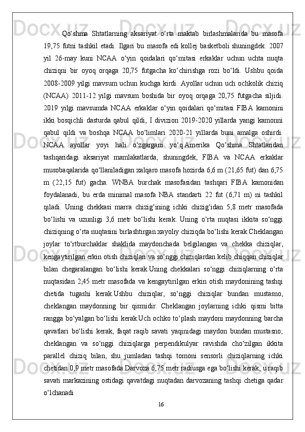 Qo‘shma   Shtatlarning   aksariyat   o‘rta   maktab   birlashmalarida   bu   masofa
19,75   futni   tashkil   etadi.   Ilgari   bu   masofa   edi   kollej   basketboli   shuningdek.   2007
yil   26-may   kuni   NCAA   o‘yin   qoidalari   qo‘mitasi   erkaklar   uchun   uchta   nuqta
chiziqni   bir   oyoq   orqaga   20,75   futgacha   ko‘chirishga   rozi   bo‘ldi.   Ushbu   qoida
2008-2009 yilgi  mavsum  uchun kuchga kirdi. Ayollar  uchun uch  ochkolik chiziq
(NCAA)   2011-12   yilgi   mavsum   boshida   bir   oyoq   orqaga   20,75   futgacha   siljidi.
2019   yilgi   mavsumda   NCAA   erkaklar   o‘yin   qoidalari   qo‘mitasi   FIBA   kamonini
ikki   bosqichli   dasturda   qabul   qildi,   I   divizion   2019-2020   yillarda   yangi   kamonni
qabul   qildi   va   boshqa   NCAA   bo‘limlari   2020-21   yillarda   buni   amalga   oshirdi.
NCAA   ayollar   yoyi   hali   o‘zgargani   yo‘q.Amerika   Qo‘shma   Shtatlaridan
tashqaridagi   aksariyat   mamlakatlarda,   shuningdek,   FIBA   va   NCAA   erkaklar
musobaqalarida qo‘llaniladigan xalqaro masofa hozirda 6,6 m (21,65 fut) dan 6,75
m   (22,15   fut)   gacha.   WNBA   burchak   masofasidan   tashqari   FIBA   kamonidan
foydalanadi,   bu   erda   minimal   masofa   NBA   standarti   22   fut   (6,71   m)   ni   tashkil
qiladi.   Uning   chekkasi   marra   chizig‘ining   ichki   chizig‘idan   5,8   metr   masofada
bo‘lishi   va   uzunligi   3,6   metr   bo‘lishi   kerak.   Uning   o‘rta   nuqtasi   ikkita   so‘nggi
chiziqning o‘rta nuqtasini birlashtirgan xayoliy chiziqda bo‘lishi kerak.Cheklangan
joylar   to‘rtburchaklar   shaklida   maydonchada   belgilangan   va   chekka   chiziqlar,
kengaytirilgan erkin otish chiziqlari va so‘nggi chiziqlardan kelib chiqqan chiziqlar
bilan   chegaralangan   bo‘lishi   kerak.Uning   chekkalari   so‘nggi   chiziqlarning   o‘rta
nuqtasidan   2,45   metr   masofada   va   kengaytirilgan   erkin   otish   maydonining   tashqi
chetida   tugashi   kerak.Ushbu   chiziqlar,   so‘nggi   chiziqlar   bundan   mustasno,
cheklangan   maydonning   bir   qismidir.   Cheklangan   joylarning   ichki   qismi   bitta
rangga bo‘yalgan bo‘lishi kerak.Uch ochko to‘plash maydoni maydonning barcha
qavatlari   bo‘lishi   kerak,   faqat   raqib   savati   yaqinidagi   maydon   bundan   mustasno;
cheklangan   va   so‘nggi   chiziqlarga   perpendikulyar   ravishda   cho‘zilgan   ikkita
parallel   chiziq   bilan,   shu   jumladan   tashqi   tomoni   sensorli   chiziqlarning   ichki
chetidan 0,9 metr masofada.Darvoza 6,75 metr radiusga ega bo‘lishi kerak, u raqib
savati   markazining   ostidagi   qavatdagi   nuqtadan   darvozaning   tashqi   chetiga   qadar
o‘lchanadi
16 