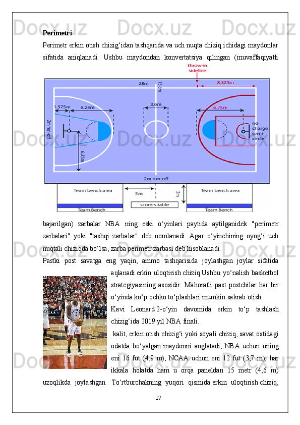 Perimetri
Perimetr erkin otish chizig‘idan tashqarida va uch nuqta chiziq ichidagi maydonlar
sifatida   aniqlanadi.   Ushbu   maydondan   konvertatsiya   qilingan   (muvaffaqiyatli
bajarilgan)   zarbalar   NBA   ning   eski   o‘yinlari   paytida   aytilganidek   "perimetr
zarbalari"   yoki   "tashqi   zarbalar"   deb   nomlanadi.   Agar   o‘yinchining   oyog‘i   uch
nuqtali chiziqda bo‘lsa, zarba perimetr zarbasi deb hisoblanadi.
Pastki   post   savatga   eng   yaqin,   ammo   tashqarisida   joylashgan   joylar   sifatida
aqlanadi   erkin   uloqtirish   chiziq.Ushbu   yo‘nalish   basketbol
strategiyasining   asosidir.   Mahoratli   past   postchilar   har   bir
o‘yinda ko‘p ochko to‘plashlari mumkin   sakrab otish .
Kavi   Leonard   2-o‘yin   davomida   erkin   to‘p   tashlash
chizig‘ida   2019 yil NBA finali .
  kalit , erkin otish chizig‘i yoki soyali chiziq, savat ostidagi
odatda   bo‘yalgan   maydonni   anglatadi;   NBA   uchun   uning
eni   16   fut   (4,9   m),   NCAA   uchun   eni   12   fut   (3,7   m);   har
ikkala   holatda   ham   u   orqa   paneldan   15   metr   (4,6   m)
uzoqlikda   joylashgan.   To‘rtburchakning   yuqori   qismida   erkin   uloqtirish   chiziq,
17 