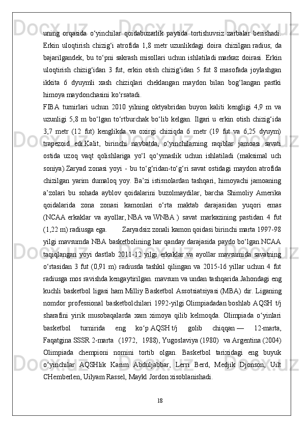 uning   orqasida   o‘yinchilar   qoidabuzarlik   paytida   tortishuvsiz   zarbalar   berishadi.
Erkin   uloqtirish   chizig‘i   atrofida   1,8   metr   uzunlikdagi   doira   chizilgan   radius ;   da
bajarilgandek,   bu   to‘pni   sakrash   misollari   uchun   ishlatiladi   markaz   doirasi .   Erkin
uloqtirish   chizig‘idan   3   fut,   erkin   otish   chizig‘idan   5   fut   8   masofada   joylashgan
ikkita   6   dyuymli   xash   chiziqlari   cheklangan   maydon   bilan   bog‘langan   pastki
himoya maydonchasini ko‘rsatadi.
FIBA   turnirlari   uchun   2010   yilning   oktyabridan   buyon   kaliti   kengligi   4,9   m   va
uzunligi   5,8   m   bo‘lgan   to‘rtburchak   bo‘lib   kelgan.   Ilgari   u   erkin   otish   chizig‘ida
3,7   metr   (12   fut)   kenglikda   va   oxirgi   chiziqda   6   metr   (19   fut   va   6,25   dyuym)
trapezoid   edi.Kalit,   birinchi   navbatda,   o‘yinchilarning   raqiblar   jamoasi   savati
ostida   uzoq   vaqt   qolishlariga   yo‘l   qo‘ymaslik   uchun   ishlatiladi   (maksimal   uch
soniya).Zaryad   zonasi   yoyi   -   bu   to‘g‘ridan-to‘g‘ri   savat   ostidagi   maydon   atrofida
chizilgan   yarim   dumaloq   yoy.   Ba’zi   istisnolardan   tashqari,   himoyachi   jamoaning
a’zolari   bu   sohada   ayblov   qoidalarini   buzolmaydilar,   barcha   Shimoliy   Amerika
qoidalarida   zona   zonasi   kamonlari   o‘rta   maktab   darajasidan   yuqori   emas
( NCAA   erkaklar   va   ayollar,   NBA   va   WNBA   )   savat   markazining   pastidan   4   fut
(1,22 m) radiusga ega.        Zaryadsiz zonali kamon qoidasi birinchi marta 1997-98
yilgi mavsumda NBA basketbolining har qanday darajasida paydo bo‘lgan.NCAA
taqiqlangan   yoyi   dastlab   2011-12   yilgi   erkaklar   va   ayollar   mavsumida   savatning
o‘rtasidan   3   fut   (0,91   m)   radiusda   tashkil   qilingan   va   2015-16   yillar   uchun   4   fut
radiusga mos ravishda kengaytirilgan. mavsum va undan tashqarida. Jahondagi eng
kuchli basketbol ligasi ham   Milliy Basketbol  Assotsiatsiyasi   (MBA) dir. Liganing
nomdor   professional   basketbolchilari   1992-yilgi   Olimpiadadan   boshlab   AQSH   t/j
sharafini   yirik   musobaqalarda   xam   ximoya   qilib   kelmoqda.   Olimpiada   o yinlariʻ
basketbol   turnirida   eng   ko p	
ʻ   AQSH   t/j   golib   chiqqan   —   12-marta,
Faqatgina   SSSR   2-marta   (1972,   1988),   Yugoslaviya   (1980)   va   Argentina   (2004)
Olimpiada   chempioni   nomini   tortib   olgan.   Basketbol   tarixidagi   eng   buyuk
o yinchilar   AQSHlik   Karim   Abduljabbar,   Lerri   Berd,   Medjik   Djonson,   Uilt	
ʻ
CHemberlen, Uilyam Rassel, Maykl Jordon xisoblanishadi. 
18 