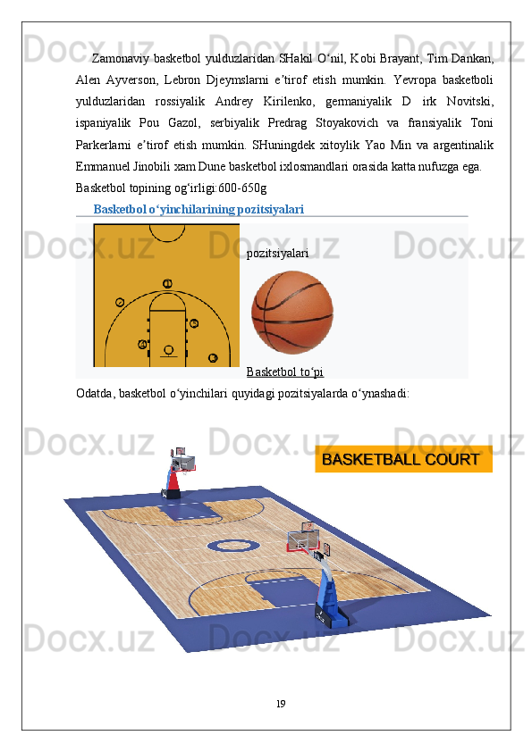        Zamonaviy basketbol  yulduzlaridan SHakil O nil, Kobi Brayant, Tim Dankan,ʻ
Alen   Ayverson,   Lebron   Djeymslarni   e tirof   etish   mumkin.   Yevropa   basketboli	
ʼ
yulduzlaridan   rossiyalik   Andrey   Kirilenko,   germaniyalik   D   irk   Novitski,
ispaniyalik   Pou   Gazol,   serbiyalik   Predrag   Stoyakovich   va   fransiyalik   Toni
Parkerlarni   e tirof   etish   mumkin.   SHuningdek   xitoylik   Yao   Min   va   argentinalik	
ʼ
Emmanuel Jinobili xam Dune basketbol ixlosmandlari orasida katta nufuzga ega.
Basketbol topining og‘irligi:600-650g
Basketbol o yinchilarining pozitsiyalari	
ʻ
pozitsiyalari
Basketbol to pi	
ʻ
Odatda ,  basketbol   o ʻ yinchilari   quyidagi   pozitsiyalarda   o ʻ ynashadi :
19 