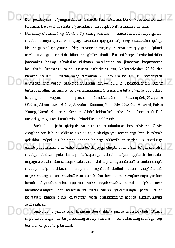  Bu   pozitsiyada   o ʻ ynagan   Kevin   Garnett ,   Tim   Duncan ,   Dirk   Nowitzki ,   Dennis
Rodman ,   Ben   Wallace   kabi   o ʻ yinchilarni   misol   qilib   keltirishimiz   mumkin .
 Markaziy   o ʻ yinchi   ( ing .   Center ,   C );   uning   vazifasi   —   jamoa   himoyalanayotganda ,
savatni   himoya   qilish   va   raqibga   savatdan   qaytgan   to ʻ p   ( ing .   rebound )ni   qo lgaʻ
kiritishiga   yo l   qo ymaslik.   Hujum   vaqtida   esa,   aynan   savatdan   qaytgan   to plarni	
ʻ ʻ ʻ
raqib   savatiga   tushirish   bilan   shug ullanishadi.   Bu   toifadagi   basketbolchilar	
ʻ
jamoaning   boshqa   a zolariga   nisbatan   bo ydorroq   va   jismonan   baquvvatroq	
ʼ ʻ
bo lishadi.   Jarimadan   to pni   savatga   tushirishda   esa,   ko rsatkichlari   70	
ʻ ʻ ʻ   %   dan
kamroq   bo ladi.   O rtacha   bo yi   taxminan   210-225   sm   bo ladi.  	
ʻ ʻ ʻ ʻ Bu   pozitsiyada
o ynagan   eng   yorqin   basketbolchilardan   biri	
ʻ   —   bu   Uilt   Chemberlendir .   Uning
ba zi rekordlari haligacha ham yangilanmagan (masalan, u bitta o yinda 100 ochko
ʼ ʻ
to plagan   yagona   o yinchi   hisoblanadi).   Shuningdek,
ʻ ʻ   Shaquille
O‘Neal ,   Alexsander   Belov ,   Arvydas   Sabonis ,   Yao   Min , Dwight   Howard ,   Patric
Young ,   David   Robinson ,   Kareem   Abdul-Jabbar   kabi   o yinchilar   ham   basketbol	
ʻ
tarixidagi eng kuchli markaziy o yinchilar hisoblanadi.	
ʻ
Basketbol     juda   qiziqarli   va   serqirra,   harakatlarga   boy   o‘yindir.   O‘yin
chog‘ida tezlik bilan oldinga chiqishlar, birdaniga yon tomonlarga burilib to‘xtab
qolishlar,   to‘pni   bir   holatdan   boshqa   holatga   o‘tkazib,   to‘satdan   uni   sherigiga
uzatib yuborishlar, o‘zi tezlik bilan bo‘sh joyga chiqib, yana o‘sha to‘pni ilib olib
savatga   otishlar   yoki   himoya   to‘siqlariga   uchrab,   to‘pni   qaytarib   berishlar
ungagina xosdir. Son-sanoqsiz sakrashlar, shit tagida hujumda bo‘lib, undan chiqib
savatga   to‘p   tashlashlar   ungagina   tegishli.Basketbol   bilan   shug‘ullanish
organizmning   barcha   muskullarini   birdek,   har   tomonlama   rivojlanishiga   yordam
beradi.   Tayanch-harakat   apparati,   ya’ni   suyak-muskul   hamda   bo‘g‘inlarning
harakatchanligini,   qon   aylanish   va   nafas   olishni   yaxshilashga   ijobiy     ta’sir
ko‘rsatadi   hamda   o‘sib   kelayotgan   yosh   organizmning   modda   almashinuvini
faollashtiradi.
Basketbol   o‘yinida   besh   kishidan   iborat   ikkita   jamoa   ishtirok   etadi.   O‘zaro
raqib hisoblangan har bir jamoaning asosiy vazifasi — bir-birlarining savatiga iloji
boricha ko‘proq to‘p tashlash.
20 