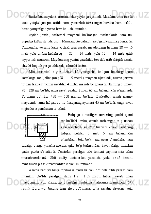 Basketbol maydoni, asosan, tekis joylarga quriladi. Masalan, bino ichida
taxta   yotqizilgan   pol   ustida   ham,   yaxshilab   tekislangan   hovlida   ham,   asfalt-
beton yotqizilgan yerda ham bo‘lishi mumkin.
Aytish   joizki,   basketbol   maydoni   bo‘lmagan   maskanlarda   ham   uni
vujudga keltirish juda oson. Masalan, foydalanilmayotgan keng maydonlarda.
Chunonchi,   yerning   katta-kichikligiga   qarab,   maydonning   hajmini   28   —   15
metr   yoki   undan   kichikroq   —   22   —   24   metr,   yoki   12   —   14   metr   qilib
tayyorlash mumkin. Maydonning yuzini yaxshilab tekislab urib chiqish kerak,
chunki koptok yerga tekkanda sakrashi lozim.
Mini-basketbol   o‘yini   uchun   12   yoshgacha   bo‘lgan   bolalarga   ham
kattalarga   mo‘ljallangan   (28   —   15   metrli)   maydon   ajratiladi,   ammo   jarima
to‘pini tashlash uchun savatdan 4 metrli masofa belgilanadi. Shitning o‘lchovi
90   ·   120 sm  bo‘lib, unga savat  yerdan 2 metr  60 sm  balandlikda o‘rnatiladi.
To‘pning   og‘irligi   450   —   500   gramm   bo‘ladi.   Basketbol   savati   rasmiy
maydonda temir halqali bo‘lib, halqaning aylanasi 45 sm bo‘ladi, unga savat
ingichka arqonchadan to‘qiladi.
Halqaga   o‘rnatilgan   savatning   pastki   qismi
tor   bo‘lishi   lozim,   chunki   tashlangan   to‘p   undan
asta-sekinlik bilan o‘tib tushishi  kerak. Savatning
halqasi   poldan   3   metr   5   sm   balandlikka
o‘rnatiladi,   toki   bo‘yi   eng   uzun   o‘yinchilar   ham
savatga   o‘ziga   yarasha   mehnat   qilib   to‘p   tushirsinlar.   Savat   shitga   mumkin
qadar   puxta   o‘rnatiladi.   Temirdan   yasalgan   ikki   tomoni   qayirma   mix   bilan
mustahkamlanadi.   Shit   oddiy   taxtalardan   yasalishi   yoki   atrofi   temirli
oynasimon plastik materialdan ishlanishi mumkin.
Agarda haqiqiy halqa topilmasa, unda halqani qo‘lbola qilib yasash ham
mumkin.   Qo‘lda   yasalgan   shitni   1,8   ·   1,05   metrli   halqali   savati   bilan
maydonning   yon   chizig‘iga   o‘rnatilgan   ustunga   mahkamlash   mumkin   (54-
rasm).   Bordi-yu,   buning   ham   iloji   bo‘l-masa,   bitta   savatni   devorga   yoki
2205,1
 m1 ,80m
0 ,59 m	
0,45m 