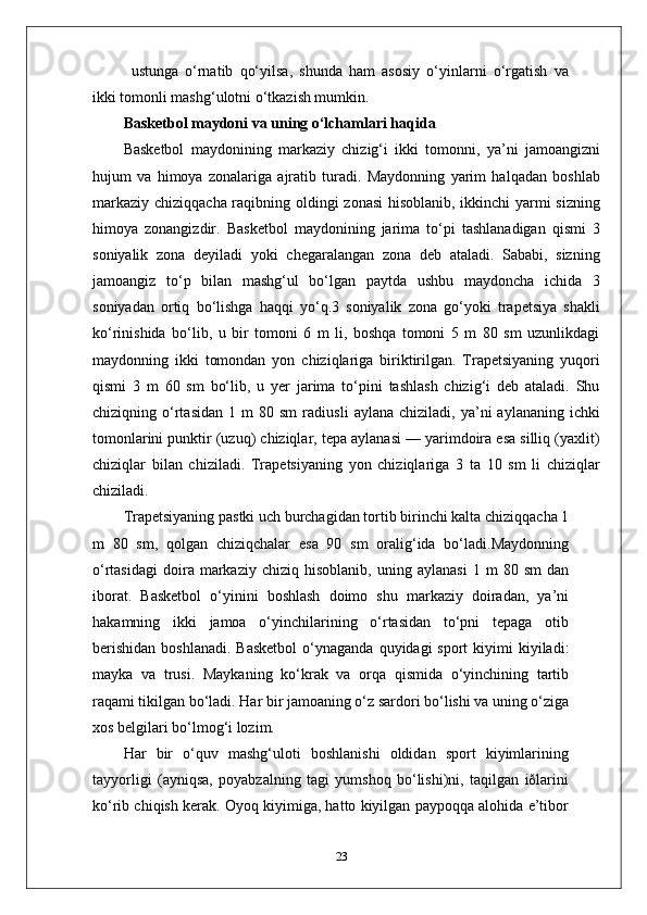 ustunga   o‘rnatib   qo‘yilsa,   shunda   ham   asosiy   o‘yinlarni   o‘rgatish   va
ikki tomonli mashg‘ulotni o‘tkazish mumkin.
Basketbol maydoni va uning o‘lchamlari haqida
Basketbol   maydonining   markaziy   chizig‘i   ikki   tomonni,   ya’ni   jamoangizni
hujum   va   himoya   zonalariga   ajratib   turadi.   Maydonning   yarim   halqadan   boshlab
markaziy chiziqqacha raqibning oldingi zonasi  hisoblanib, ikkinchi yarmi  sizning
himoya   zonangizdir.   Basketbol   maydonining   jarima   to‘pi   tashlanadigan   qismi   3
soniyalik   zona   deyiladi   yoki   chegaralangan   zona   deb   ataladi.   Sababi,   sizning
jamoangiz   to‘p   bilan   mashg‘ul   bo‘lgan   paytda   ushbu   maydoncha   ichida   3
soniyadan   ortiq   bo‘lishga   haqqi   yo‘q.3   soniyalik   zona   go‘yoki   trapetsiya   shakli
ko‘rinishida   bo‘lib,   u   bir   tomoni   6   m   li,   boshqa   tomoni   5   m   80   sm   uzunlikdagi
maydonning   ikki   tomondan   yon   chiziqlariga   biriktirilgan.   Trapetsiyaning   yuqori
qismi   3   m   60   sm   bo‘lib,   u   yer   jarima   to‘pini   tashlash   chizig‘i   deb   ataladi.   Shu
chiziqning  o‘rtasidan   1  m   80  sm   radiusli   aylana  chiziladi,   ya’ni   aylananing   ichki
tomonlarini punktir (uzuq) chiziqlar, tepa aylanasi — yarimdoira esa silliq (yaxlit)
chiziqlar   bilan   chiziladi.   Trapetsiyaning   yon   chiziqlariga   3   ta   10   sm   li   chiziqlar
chiziladi.
Trapetsiyaning pastki uch burchagidan tortib birinchi kalta chiziqqacha 1
m   80   sm,   qolgan   chiziqchalar   esa   90   sm   oralig‘ida   bo‘ladi.Maydonning
o‘rtasidagi   doira  markaziy   chiziq  hisoblanib,   uning   aylanasi   1  m   80  sm   dan
iborat.   Basketbol   o‘yinini   boshlash   doimo   shu   markaziy   doiradan,   ya’ni
hakamning   ikki   jamoa   o‘yinchilarining   o‘rtasidan   to‘pni   tepaga   otib
berishidan   boshlanadi.  Basketbol  o‘ynaganda  quyidagi  sport   kiyimi  kiyiladi:
mayka   va   trusi.   Maykaning   ko‘krak   va   orqa   qismida   o‘yinchining   tartib
raqami tikilgan bo‘ladi. Har bir jamoaning o‘z sardori bo‘lishi va uning o‘ziga
xos belgilari bo‘lmog‘i lozim.
Har   bir   o‘quv   mashg‘uloti   boshlanishi   oldidan   sport   kiyimlarining
tayyorligi   (ayniqsa,   poyabzalning   tagi   yumshoq   bo‘lishi)ni,   taqilgan   iðlarini
ko‘rib chiqish kerak. Oyoq kiyimiga, hatto kiyilgan paypoqqa alohida e’tibor
23 