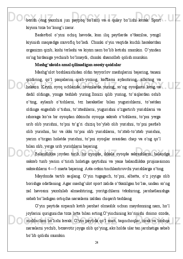 berish   (eng   yaxshisi   jun   paypoq   bo‘lsin)   va   u   qulay   bo‘lishi   kerak.   Sport
kiyimi toza bo‘lmog‘i zarur.
Basketbol   o‘yini   ochiq   havoda,   kun   iliq   paytlarda   o‘tkazilsa,   yengil
kiyinish maqsadga muvofiq bo‘ladi. Chunki o‘yin vaqtida kuchli harakatdan
organizm qizib, kishi terlashi va kiyim nam bo‘lib ketishi mumkin. O‘yindan
so‘ng birdaniga yechinib bo‘lmaydi, chunki shamollab qolish mumkin.
Mashg‘ulotda amal qilinadigan asosiy qoidalar
Mashg‘ulot  boshlanishidan  oldin tayyorlov mashqlarini  bajaring, tanani
qizdiring,   qo‘l   panjalarini   qisib-yozing,   kaftlarni   aylantiring,   silkiting   va
hokazo.   Keyin   oyoq   uchlarida,   tovonlarda   yuring,   so‘ng   oyoqlarni   keng   va
dadil   oldinga,   yonga   tashlab   yuring.Ilonizi   qilib   yuring,   to‘siqlardan   oshib
o‘ting,   aylanib   o‘tishlarni,   tez   harakatlar   bilan   yugurishlarni,   to‘satdan
oldinga engashib o‘tishni, to‘xtashlarni, yugurishni o‘zgartirib yurishlarni va
ishoraga   ko‘ra   bir   oyoqdan   ikkinchi   oyoqqa   sakrab   o‘tishlarni,   to‘pni   yerga
urib   olib   yurishni,   to‘pni   to‘g‘ri   chiziq   bo‘ylab   olib   yurishni,   to‘pni   pastlab
olib   yurishni,   bir   va   ikki   to‘pni   olib   yurishlarni,   to‘xtab-to‘xtab   yurishni,
yarim   o‘tirgan   holatda   yurishni,   to‘pni   oyoqlar   orasidan   chap   va   o‘ng   qo‘l
bilan olib, yerga urib yurishlarni bajaring.
Balandlikka   joydan   turib,   bir   oyoqda,   ikkala   oyoqda   sakrashlarni,   balandga
sakrab   turib   yarim   o‘tirish   holatiga   qaytishni   va   yana   balandlikka   prujinasimon
sakrashlarni 4—5 marta bajaring. Asta-sekin tinchlantiruvchi yurishlarga o‘ting.
Maydonda   tartib   saqlang.   O‘yin   tugagach,   to‘pni,   albatta,   o‘z   joyiga   olib
borishga odatlaning. Agar mashg‘ulot sport zalida o‘tkazilgan bo‘lsa, undan so‘ng
zal   havosini   yaxshilab   almashtiring,   yoritgichlarni   tekshiring,   jarohatlanishga
sabab bo‘ladigan ortiqcha narsalarni zaldan chiqarib tashlang.
O‘yin   paytida   sirpanib   ketib   jarohat   olmaslik   uchun   maydonning   nam,   ho‘l
joylarini   qurigunicha  toza  latta bilan  arting.O‘yinchining ko‘rinishi  doimo  ozoda,
xushbichim bo‘lishi kerak. O‘yin paytida qo‘l soati, taqinchoqlar, zirak va boshqa
narsalarni yechib, bexavotir joyga olib qo‘ying, aks holda ular tan jarohatiga sabab
bo‘lib qolishi mumkin.
24 
