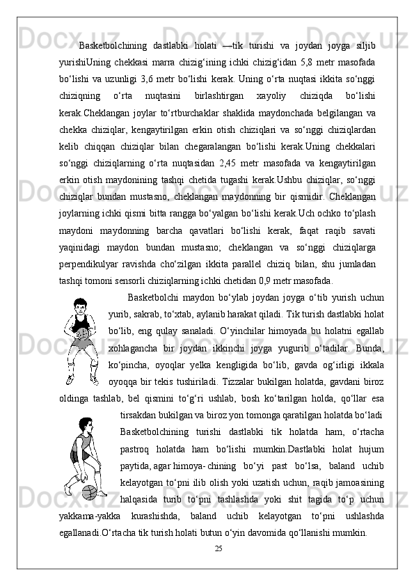 Basketbolchining   dastlabki   holati   —tik   turishi   va   joydan   joyga   siljib
yurishi Uning   chekkasi   marra   chizig‘ining   ichki   chizig‘idan   5,8   metr   masofada
bo‘lishi   va   uzunligi   3,6   metr   bo‘lishi   kerak.   Uning   o‘rta   nuqtasi   ikkita   so‘nggi
chiziqning   o‘rta   nuqtasini   birlashtirgan   xayoliy   chiziqda   bo‘lishi
kerak.Cheklangan   joylar   to‘rtburchaklar   shaklida   maydonchada   belgilangan   va
chekka   chiziqlar,   kengaytirilgan   erkin   otish   chiziqlari   va   so‘nggi   chiziqlardan
kelib   chiqqan   chiziqlar   bilan   chegaralangan   bo‘lishi   kerak.Uning   chekkalari
so‘nggi   chiziqlarning   o‘rta   nuqtasidan   2,45   metr   masofada   va   kengaytirilgan
erkin   otish   maydonining   tashqi   chetida   tugashi   kerak.Ushbu   chiziqlar,   so‘nggi
chiziqlar   bundan   mustasno,   cheklangan   maydonning   bir   qismidir.   Cheklangan
joylarning ichki qismi bitta rangga bo‘yalgan bo‘lishi kerak.Uch ochko to‘plash
maydoni   maydonning   barcha   qavatlari   bo‘lishi   kerak,   faqat   raqib   savati
yaqinidagi   maydon   bundan   mustasno;   cheklangan   va   so‘nggi   chiziqlarga
perpendikulyar   ravishda   cho‘zilgan   ikkita   parallel   chiziq   bilan,   shu   jumladan
tashqi tomoni sensorli chiziqlarning ichki chetidan 0,9 metr masofada.
Basketbolchi   maydon   bo‘ylab   joydan   joyga   o‘tib   yurish   uchun
yurib, sakrab, to‘xtab, aylanib harakat qiladi. Tik turish dastlabki holat
bo‘lib,   eng   qulay   sanaladi.   O‘yinchilar   himoyada   bu   holatni   egallab
xohlagancha   bir   joydan   ikkinchi   joyga   yugurib   o‘tadilar.   Bunda,
ko‘pincha,   oyoqlar   yelka   kengligida   bo‘lib,   gavda   og‘irligi   ikkala
oyoqqa  bir   tekis   tushiriladi.   Tizzalar   bukilgan  holatda,   gavdani   biroz
oldinga   tashlab,   bel   qismini   to‘g‘ri   ushlab,   bosh   ko‘tarilgan   holda,   qo‘llar   esa
tirsakdan bukilgan va biroz yon tomonga qaratilgan holatda bo‘ladi
Basketbolchining   turishi   dastlabki   tik   holatda   ham,   o‘rtacha
pastroq   holatda   ham   bo‘lishi   mumkin.Dastlabki   holat   hujum
paytida, agar himoya- chining   bo‘yi   past   bo‘lsa,   baland   uchib
kelayotgan to‘pni  ilib olish yoki uzatish uchun, raqib jamoasining
halqasida   turib   to‘pni   tashlashda   yoki   shit   tagida   to‘p   uchun
yakkama-yakka   kurashishda,   baland   uchib   kelayotgan   to‘pni   ushlashda
egallanadi.O‘rtacha tik turish holati butun o‘yin davomida qo‘llanishi mumkin. 
25 