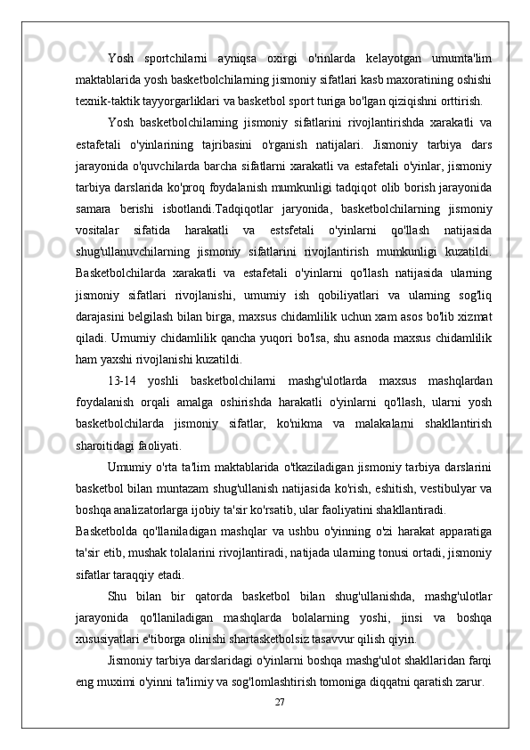 Yosh   sportchilarni   ayniqsa   oxirgi   o'rinlarda   kelayotgan   umumta'lim
maktablarida yosh basketbolchilarning jismoniy sifatlari kasb maxoratining oshishi
texnik-taktik tayyorgarliklari va basketbol sport turiga bo'lgan qiziqishni orttirish.
Yosh   basketbolchilarning   jismoniy   sifatlarini   rivojlantirishda   xarakatli   va
estafetali   o'yinlarining   tajribasini   o'rganish   natijalari.   Jismoniy   tarbiya   dars
jarayonida o'quvchilarda barcha sifatlarni xarakatli  va estafetali  o'yinlar, jismoniy
tarbiya darslarida ko'proq foydalanish mumkunligi tadqiqot olib borish jarayonida
samara   berishi   isbotlandi.Tadqiqotlar   jaryonida,   basketbolchilarning   jismoniy
vositalar   sifatida   harakatli   va   estsfetali   o'yinlarni   qo'llash   natijasida
shug'ullanuvchilarning   jismoniy   sifatlarini   rivojlantirish   mumkunligi   kuzatildi.
Basketbolchilarda   xarakatli   va   estafetali   o'yinlarni   qo'llash   natijasida   ularning
jismoniy   sifatlari   rivojlanishi,   umumiy   ish   qobiliyatlari   va   ularning   sog'liq
darajasini belgilash bilan birga, maxsus chidamlilik uchun xam asos bo'lib xizmat
qiladi. Umumiy chidamlilik qancha yuqori bo'lsa, shu asnoda maxsus chidamlilik
ham yaxshi rivojlanishi kuzatildi.
13-14   yoshli   basketbolchilarni   mashg'ulotlarda   maxsus   mashqlardan
foydalanish   orqali   amalga   oshirishda   harakatli   o'yinlarni   qo'llash,   ularni   yosh
basketbolchilarda   jismoniy   sifatlar,   ko'nikma   va   malakalarni   shakllantirish
sharoitidagi faoliyati.
Umumiy  o'rta   ta'lim   maktablarida   o'tkaziladigan  jismoniy  tarbiya  darslarini
basketbol bilan muntazam  shug'ullanish natijasida ko'rish, eshitish, vestibulyar va
boshqa analizatorlarga ijobiy ta'sir ko'rsatib, ular faoliyatini shakllantiradi.
Basketbolda   qo'llaniladigan   mashqlar   va   ushbu   o'yinning   o'zi   harakat   apparatiga
ta'sir etib, mushak tolalarini rivojlantiradi, natijada ularning tonusi ortadi, jismoniy
sifatlar taraqqiy etadi.
Shu   bilan   bir   qatorda   basketbol   bilan   shug'ullanishda,   mashg'ulotlar
jarayonida   qo'llaniladigan   mashqlarda   bolalarning   yoshi,   jinsi   va   boshqa
xususiyatlari e'tiborga olinishi shartasketbolsiz tasavvur qilish qiyin.
Jismoniy tarbiya darslaridagi o'yinlarni boshqa mashg'ulot shakllaridan farqi
eng muximi o'yinni ta'limiy va sog'lomlashtirish tomoniga diqqatni qaratish zarur.
27 