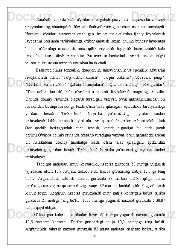 Xarakatli   va   estafetali   o'yinlarini   o'rgatish   jarayonida   o'quvchilarda   ruhiy
jarayonlarning, shuningdek, fikirlash faoliyatlarining, barchasi rivojlana boshlaydi.
Harakatli   o'yinlar   jarayonida   erishilgan   ilm   va   malakalardan   ijodiy   foydalanish
layoqatini bolalarda tarbiyalashga e'tibor qaratish lozim, chunki bunday layoqatga
bolalar   o'zlaridagi   ishchanlik,   mustaqillik,   ziyraklik,   topqirlik,   hozirjavoblik   kabi
ezgu   fazilatlari   tufayli   erishadilar.   Bu   ayniqsa   basketbol   o'yinida   tez   va   to'g'ri
xulosa qilish uchun muxum axamiyat kasb etadi.
Basketbolchilar   tezkorlik,   chaqqonlik,   sakravchanlik   va   epchillik   sifatlarini
rivojlantirish   uchun   "To'p   uchun   kurash",   "To'pni   oldirma",   "Xo'rozlar   jangi",
"Ovchilar   va   o'rdaklar","Qal'ani   himoyalash",   "Quvlashmachoq",   "Kengurular";
"To'p   uchun   kurash"   kabi   o'yinlardan   unumli   foydalanish   magsadga   muofiq.
O'yinda   doimiy   ravishda   o'zgarib   turadigan   vaziyat,   o'yin   qatnashchilaridan   bir
harakatdan boshqa harakatga tezda o'tish talab qiladigan, epchillikni tarbiyalashga
yordam   beradi.   Tezkor-kuch   bo'yicha   yo'nalishdagi   o'yinlar   kuchni
tarbiyalaydi.Ushbu harakatli o'yinlarda o'yin qatnashchilaridan tezlikni talab qiladi
(tez   qochib   ketish,quvlab   etish,   tovush,   ko'rish   signaliga   bir   onda   javob
berish).O'yinda doimiy ravishda o'zgarib turadigan vaziyat, o'yin qatnashchilaridan
bir   harakatdan   boshqa   harakatga   tezda   o'tish   talab   qiladigan,   epchillikni
tarbiyalashga   yordam   beradi.   Tezkor-kuch   bo'yicha   yo'nalishdagi   o'yinlar   kuchni
tarbiyalaydi.  
Tadqiqot   natijalari   shuni   ko'rsatdiki,   nazorat   guruxida   60   metrga   yugurish
tajribadan   oldin   10,7   natijani   tashkil   etdi,   tajriba   guruxidagi   natija   10,5   ga   teng
bo'ldi.   Arg'amchida   sakrash   nazorat   guruxida   88   martani   tashkil   qilgan   bo'lsa
tajriba guruxidagi natija xam shunga yaqin 89 martani tashkil qildi. Yugurib kelib
kichik   to'pni   uloqtirish   nazorat   guruxida20   metr   natija   korsatgan   bo'lsa   tajriba
guruxida   21   metrga   teng   bo'ldi.   1000   mertga   yugurish   nazorat   guruxida   6:30,07
natija qayd etilgan.
O'tkazilgan   tadqiqot   tajribadan   keyin   60   metrga   yugurish   nazorat   guruxida
10,5   daqiqani   ko'rsatdi.   Tajriba   guruxidagi   natija   10,2   daqiqaga   teng   bo'ldi.
Arg'amchida   sakrash   nazorat   guruxida   92   marta   natijaga   erishgan   bo'lsa,   tajriba
28 