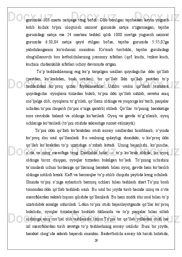 guruxida   105   marta   natijaga   teng   bo'ldi.   Olib   borilgan   tajribadan   keyin   yugurib
kelib   kichik   to'pni   uloqtirish   nazorat   guruxida   natija   o'zgarmagan,   tajriba
guruxidagi   natija   esa   24   martani   tashkil   qildi   1000   mertga   yugurish   nazorat
guruxida   6:30,04   natija   qayd   etilgan   bo'lsa,   tajriba   guruxida   5:55,02ga
yahshilanganini   ko'rishimiz   mumkun.   Ko'rinib   turibdiki,   tajriba   guruhidagi
shug'ullanuvch   bos   ketbolchilarning   jismoniy   sifatlari   (qo'l   kuchi,   tezkor-kuch,
kuchini chidamkilik sifatlari uchoy davomida ortgan.
  To‘p   tashlashlarning   eng   ko‘p   tarqalgan   usullari   quyidagicha:   ikki   qo‘llab
(pastdan,   ko‘krakdan,   bosh   ustidan),   bir   qo‘llab   Ikki   qo‘llab   pastdan   to‘p
tashlashdan   ko‘proq   qizlar   foydalanadilar.   Ushbu   usulni   qo‘llash   texnikasi
quyidagicha:   oyoqlarni   tizzadan   bukib,   to‘pni   ikki   qo‘llab   ushlab,   savatni   aniq
mo‘ljalga   olib, oyoqlarni to‘g‘rilab, qo‘llarni oldinga va yuqoriga ko‘tarib, panjalar
uchidan to‘pni chiqarib (to‘pni o‘ziga qaratib) otiladi.  Qo‘llar  to‘pning  harakatiga
mos   ravishda   baland   va   oldinga   ko‘tariladi.   Oyoq   va   gavda   to‘g‘rilanib,   oyoq
uchlariga ko‘tariladi (to‘pni otishda sakrashga ruxsat etilmaydi).
To‘pni   ikki   qo‘llab   ko‘krakdan   otish   asosiy   usullardan   hisoblanib,   o‘yinda
ko‘proq   shu   usul   qo‘llaniladi.   Bu   usulning   qulayligi   shundaki,   u   ko‘proq   ikki
qo‘llab   ko‘krakdan   to‘p   uzatishga   o‘xshab   ketadi.   Uning   bajarilishi,   ko‘pincha,
o‘rta   va   uzoq   masofaga   teng.   Dastlabki   holat   —   to‘p   ko‘krak   oldida,   bir   oyoq
oldinga   biroz   chiqqan,   oyoqlar   tizzadan   bukilgan   bo‘ladi.   To‘pning   uchishini
ta’minlash  uchun  birdaniga qo‘llarning  harakati  bilan  oyoq, gavda  ham   ko‘tarilib
oldinga intilish kerak. Kaft va barmoqlar to‘p otilib chiqishi paytida keng ochiladi.
Shunda   to‘pni   o‘ziga   aylantirib   barmoq   uchlari   bilan   tashlash   shart.To‘pni   bosh
tomondan ikki qo‘llab tashlash usuli. Bu usul bir joyda turib hamda uzoq va o‘rta
masofalardan sakrab hujum qilishda qo‘llaniladi. Bu ham xuddi shu usul bilan to‘p
uzatishdek   amalga   oshiriladi.   Lekin   to‘pni   otish   bajarilayotganda   qo‘llar   ko‘proq
bukilishi,   oyoqlar   tizzalardan   boshlab   tiklanishi   va   to‘p   panjalar   bilan   siltab
nishonga aniq mo‘ljal olib tashlanishi lozim.To‘pni bir qo‘llab yelkadan otish har
xil   masofalardan   turib   savatga   to‘p   tashlashning   asosiy   usulidir.   Buni   bir   joyda,
harakat chog‘ida sakrab bajarish mumkin. Basketbolchi  asosiy tik turish holatida,
29 