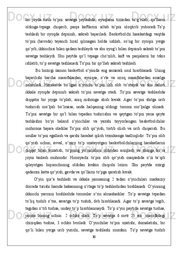 bir   joyda   turib   to‘pni   savatga   joylashda,   oyoqlarni   tizzadan   to‘g‘rilab,   qo‘llarni
oldinga-tepaga   chiqarib,   panja   kaftlarini   siltab   to‘pni   uloqtirib   yuboradi.To‘p
tashlash   bir   oyoqda   depsinib,   sakrab   bajariladi.   Basketbolchi   harakatdagi   vaqtda
to‘pni   (havoda)   tayanch   hosil   qilmagan   holda   ushlab,   so‘ng   bir   oyoqni   yerga
qo‘yib, ikkinchisi bilan qadam tashlaydi va shu oyog‘i bilan depsinib sakrab to‘pni
savatga   tashlaydi.   Shu   paytda   qo‘l   tepaga   cho‘zilib,   kaft   va   panjalarni   bir   tekis
ishlatib, to‘p savatga tashlanadi.To‘pni bir qo‘llab sakrab tashlash.
  Bu   hozirgi   zamon   basketbol   o‘yinida   eng   samarali   usul   hisoblanadi.   Uning
bajarilishi   barcha   masofalardan,   ayniqsa,   o‘rta   va   uzoq   masofalardan   amalga
oshiriladi.   Harakatda   bo‘lgan   o‘yinchi   to‘pni   ilib   olib   to‘xtaydi   va   shu   zahoti
ikkala   oyoqda   depsinib   sakrab   to‘pni   savatga   otadi.   To‘pni   savatga   tashlashda
diqqatni   bir   joyga   to‘plab,   aniq   nishonga   olish   kerak.   Agar   to‘pni   shitga   urib
tushirish   mo‘ljali   bo‘lmasa,   unda   halqaning   oldingi   tomoni   mo‘ljalga   olinadi.
To‘pni   savatga   bir   qo‘l   bilan   tepadan   tushirishni   va   qaytgan   to‘pni   yana   qayta
tashlashni   bo‘yi   baland   o‘yinchilar   va   yaxshi   tayyorlangan   basketbolchilar
mohirona   bajara   oladilar.To‘pni   olib   qo‘yish,   tortib   olish   va   urib   chiqarish .   Bu
usullar to‘pni egallash va qarshi harakat qilish texnikasiga taalluqlidir. To‘pni olib
qo‘yish   uchun,   avval,   o‘zaro   to‘p   uzatayotgan   basketbolchilarning   harakatlarini
diqqat   bilan   kuzatish,   to‘pning   yo‘nalishini   oldindan   aniqlash   va   shunga   ko‘ra
joyni   tanlash   muhimdir.   Himoyachi   to‘pni   olib   qo‘yish   maqsadida   o‘zi   ta’qib
qilayotgan   hujumchining   oldidan   keskin   chiqishi   lozim.   Shu   paytda   oxirgi
qadamni katta qo‘yish, gavda va qo‘llarni to‘pga qaratish kerak.
O‘yin   qur’a   tashlash   va   ikkala   jamoaning   2   tadan   o‘yinchilari   markaziy
doirada turishi hamda hakamning o‘rtaga to‘p tashlashidan boshlanadi. O‘yinning
ikkinchi   yarmini   boshlashda   tomonlar   o‘rin   almashadilar.   To‘p   savatga   tepadan
to‘liq   tushib   o‘tsa,   savatga   to‘p   tushdi,   deb   hisoblanadi.   Agar   to‘p   savatga   tegib,
tagidan o‘tib tushsa, unday to‘p hisoblanmaydi. To‘p o‘yin paytida savatga tushsa,
jamoa   buning   uchun     2   ochko   oladi.   To‘p   savatga   6   metr   25   sm     masofadagi
chiziqdan   tushsa,   3   ochko   beriladi.   O‘yinchilar   to‘pni   uzatishi,   dumalatishi,   bir
qo‘li   bilan   yerga   urib   yurishi,   savatga   tashlashi   mumkin.   To‘p   savatga   tushib
30 