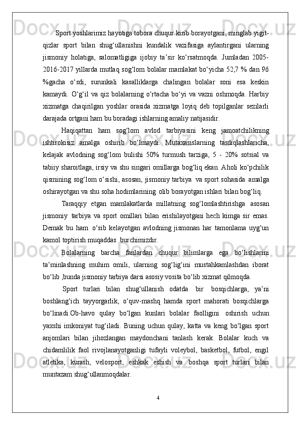  Sport yoshlarimiz hayotiga tobora chuqur kirib borayotgani, minglab yigit-
qizlar   sport   bilan   shug‘ullanishni   kundalik   vazifasiga   aylantirgani   ularning
jismoniy   holatiga,   salomatligiga   ijobiy   ta’sir   ko‘rsatmoqda.   Jumladan   2005-
2016-2017 yillarda mutlaq sog‘lom bolalar mamlakat bo‘yicha 52,7 % dan 96
%gacha   o‘sdi,   surunkali   kasalliklarga   chalingan   bolalar   soni   esa   keskin
kamaydi. O‘g‘il  va  qiz bolalarning o‘rtacha  bo‘yi   va vazni   oshmoqda.  Harbiy
xizmatga   chaqirilgan   yoshlar   orasida   xizmatga   loyiq   deb   topilganlar   sezilarli
darajada ortgani ham bu boradagi ishlarning amaliy  natijasidir.
Haqiqattan   ham   sog‘lom   avlod   tarbiyasini   keng   jamoatchilikning
ishtirokisiz   amalga   oshirib   bo‘lmaydi.   Mutaxasislarning   tasdiqlashlaricha,
kelajak   avlodning   sog‘lom   bulishi   50%   turmush   tarziga,   5   -   20%   sotsial   va
tabiiy sharoitlaga, irsiy va shu singari omillarga bog‘liq ekan. Aholi ko‘pchilik
qismining sog‘lom o‘sishi,  asosan,  jismoniy tarbiya   va sport sohasida   amalga
oshirayotgan va shu soha hodimlarining   olib borayotgan ishlari bilan bog‘liq.
Taraqqiy   etgan   mamlakatlarda   millatning   sog‘lomlashtirishga   asosan
jismoniy   tarbiya   va   sport   omillari   bilan   erishilayotgani   hech   kimga   sir   emas.
Demak   bu   ham   o‘sib   kelayotgan   avlodning   jismonan   har   tamonlama   uyg‘un
kamol toptirish muqaddas   burchimizdir.
Bolalarning   barcha   fanlardan   chuqur   bilimlarga   ega   bo‘lishlarini
ta’minlashning   muhim   omili,   ularning   sog‘lig‘ini   mustahkamlashdan   iborat
bo‘lib ,bunda jismoniy tarbiya darsi asosiy vosita bo‘lib xizmat qilmoqda.
Sport   turlari   bilan   shug‘ullanish   odatda   bir   bosqichlarga,   ya’ni
boshlang‘ich   tayyorgarlik,   o‘quv-mashq   hamda   sport   mahorati   bosqichlarga
bo‘linadi.Ob-havo   qulay   bo‘lgan   kunlari   bolalar   faolligini   oshirish   uchun
yaxshi   imkoniyat   tug‘iladi.   Buning   uchun   qulay,   katta   va   keng   bo‘lgan   sport
anjomlari   bilan   jihozlangan   maydonchani   tanlash   kerak.   Bolalar   kuch   va
chidamlilik   faol   rivojlanayotganligi   tufayli   voleybol,   basketbol,   futbol,   engil
atletika,   kurash,   velosport,   eshkak   eshish   va   boshqa   sport   turlari   bilan
muntazam  shug‘ullanmoqdalar.
4 