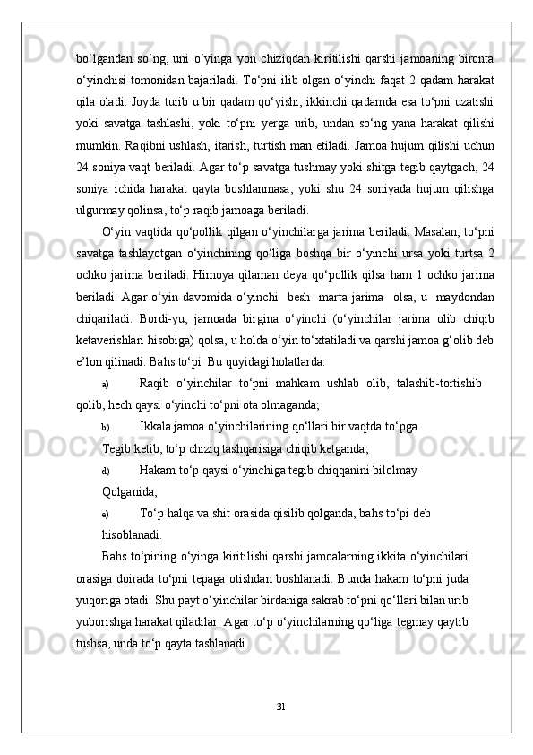 bo‘lgandan   so‘ng,   uni   o‘yinga   yon   chiziqdan   kiritilishi   qarshi   jamoaning   bironta
o‘yinchisi  tomonidan bajariladi. To‘pni ilib olgan o‘yinchi faqat 2 qadam harakat
qila oladi. Joyda turib u bir qadam qo‘yishi, ikkinchi qadamda esa to‘pni uzatishi
yoki   savatga   tashlashi,   yoki   to‘pni   yerga   urib,   undan   so‘ng   yana   harakat   qilishi
mumkin. Raqibni   ushlash,   itarish,  turtish  man  etiladi. Jamoa   hujum  qilishi   uchun
24 soniya vaqt beriladi. Agar to‘p savatga tushmay yoki shitga tegib qaytgach, 24
soniya   ichida   harakat   qayta   boshlanmasa,   yoki   shu   24   soniyada   hujum   qilishga
ulgurmay qolinsa, to‘p raqib jamoaga beriladi.
O‘yin vaqtida qo‘pollik qilgan o‘yinchilarga jarima beriladi. Masalan, to‘pni
savatga   tashlayotgan   o‘yinchining   qo‘liga   boshqa   bir   o‘yinchi   ursa   yoki   turtsa   2
ochko  jarima   beriladi.   Himoya  qilaman   deya   qo‘pollik   qilsa   ham   1   ochko  jarima
beriladi.  Agar  o‘yin  davomida  o‘yinchi     besh    marta  jarima     olsa,  u    maydondan
chiqariladi.   Bordi-yu,   jamoada   birgina   o‘yinchi   (o‘yinchilar   jarima   olib   chiqib
ketaverishlari hisobiga) qolsa, u holda o‘yin to‘xtatiladi va qarshi jamoa g‘olib deb
e’lon qilinadi. Bahs to‘pi .  Bu quyidagi holatlarda:
a) Raqib   o‘yinchilar   to‘pni   mahkam   ushlab   olib,   talashib-tortishib
qolib, hech qaysi o‘yinchi to‘pni ota olmaganda;
b) Ikkala jamoa o‘yinchilarining qo‘llari bir vaqtda to‘pga
Tegib ketib, to‘p chiziq tashqarisiga chiqib ketganda;
d) Hakam to‘p qaysi o‘yinchiga tegib chiqqanini bilolmay
Qolganida;
e) To‘p halqa va shit orasida qisilib qolganda, bahs to‘pi deb
hisoblanadi.
Bahs to‘pining o‘yinga kiritilishi qarshi jamoalarning ikkita o‘yinchilari
orasiga doirada to‘pni tepaga otishdan boshlanadi. Bunda hakam to‘pni juda
yuqoriga otadi. Shu payt o‘yinchilar birdaniga sakrab to‘pni qo‘llari bilan urib
yuborishga harakat qiladilar. Agar to‘p o‘yinchilarning qo‘liga tegmay qaytib
tushsa, unda to‘p qayta tashlanadi.
31 