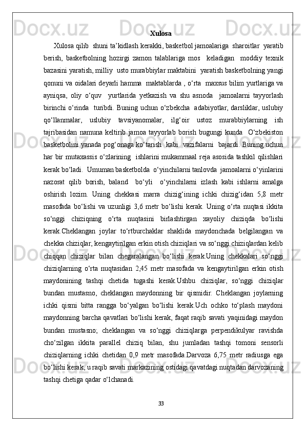 Xulosa
Xulosa qilib  shuni ta’kidlash kerakki, basketbol jamoalariga  sharoitlar  yaratib
berish,   basketbolning   hozirgi   zamon   talablariga   mos     keladigan     moddiy   texnik
bazasini yaratish, milliy  usto murabbiylar maktabini  yaratish basketbolning yangi
qonuni va oidalari deyarli hamma  maktablarda , o‘rta  maxsus bilim yurtlariga va
ayniqsa,   oliy   o‘quv     yurtlarida   yetkazish   va   shu   asnoda     jamoalarni   tayyorlash
birinchi o‘rinda   turibdi. Buning uchun o‘zbekcha   adabiyotlar, darsliklar, uslubiy
qo‘llanmalar,   uslubiy   tavsiyanomalar,   ilg‘oir   ustoz   murabbiylarning   ish
tajribasidan   namuna   keltirib   jamoa   tayyorlab   borish   bugungi   kunda     O‘zbekiston
basketbolini yanada pog‘onaga ko‘tarish   kabi   vazifalarni   bajardi. Buning uchun
har bir mutaxassis  o‘zlarining   ishlarini mukammaal reja asosida tashkil qilishlari
kerak bo‘ladi.  Umuman basketbolda  o‘yinchilarni tanlovda  jamoalarni o‘yinlarini
nazorat   qilib   borish,   baland     bo‘yli     o‘yinchilarni   izlash   kabi   ishlarni   amalga
oshirish   lozim.   Uning   chekkasi   marra   chizig‘ining   ichki   chizig‘idan   5,8   metr
masofada   bo‘lishi   va   uzunligi   3,6   metr   bo‘lishi   kerak.   Uning   o‘rta   nuqtasi   ikkita
so‘nggi   chiziqning   o‘rta   nuqtasini   birlashtirgan   xayoliy   chiziqda   bo‘lishi
kerak.Cheklangan   joylar   to‘rtburchaklar   shaklida   maydonchada   belgilangan   va
chekka chiziqlar, kengaytirilgan erkin otish chiziqlari va so‘nggi chiziqlardan kelib
chiqqan   chiziqlar   bilan   chegaralangan   bo‘lishi   kerak.Uning   chekkalari   so‘nggi
chiziqlarning   o‘rta   nuqtasidan   2,45   metr   masofada   va   kengaytirilgan   erkin   otish
maydonining   tashqi   chetida   tugashi   kerak.Ushbu   chiziqlar,   so‘nggi   chiziqlar
bundan   mustasno,   cheklangan   maydonning   bir   qismidir.   Cheklangan   joylarning
ichki   qismi   bitta   rangga   bo‘yalgan   bo‘lishi   kerak.Uch   ochko   to‘plash   maydoni
maydonning barcha qavatlari bo‘lishi kerak, faqat raqib savati yaqinidagi maydon
bundan   mustasno;   cheklangan   va   so‘nggi   chiziqlarga   perpendikulyar   ravishda
cho‘zilgan   ikkita   parallel   chiziq   bilan,   shu   jumladan   tashqi   tomoni   sensorli
chiziqlarning   ichki   chetidan   0,9   metr   masofada.Darvoza   6,75   metr   radiusga   ega
bo‘lishi kerak, u raqib savati markazining ostidagi qavatdagi nuqtadan darvozaning
tashqi chetiga qadar o‘lchanadi.
33 