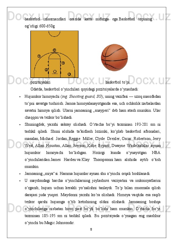 basketbol   ixlosmandlari   orasida   katta   nufuzga   ega.Basketbol   topining
og‘irligi:600-650g
pozitsiyalari                                                       basketbol to piʻ
Odatda, basketbol o yinchilari quyidagi pozitsiyalarda o ynashadi:	
ʻ ʻ
 Hujumkor himoyachi ( ing. Shooting guard, SG ); uning vazifasi   — uzoq masofadan
to pni savatga tushirish. Jamoa himoyalanayotganda esa, uch ochkolik zarbalardan	
ʻ
savatni  himoya qilish. Ularni jamoaning „snayperi“ deb ham atash  mumkin. Ular
chaqqon va tezkor bo lishadi. 	
ʻ
 Shuningdek,   yaxshi   sakray   olishadi.   O rtacha   bo yi   taxminan   193-201   sm   ni	
ʻ ʻ
tashkil   qiladi.   Shuni   alohida   ta kidlash   lozimki,   ko plab   basketbol   afsonalari,	
ʼ ʻ
masalan,   Michael   Jordan ,   Reggie   Miller ,   Clyde   Drexler ,   Oscar   Robertson ,   Jerry
West ,   Allan   Houston ,   Allan   Iverson ,   Kobe   Bryant ,   Dwayne   Wade   kabilar   aynan
hujumkor   himoyachi   bo lishgan.   Hozirgi   kunda   o ynayotgan   NBA	
ʻ ʻ
o yinchilaridan	
ʻ   James   Harden   va   Klay   Thompsonni   ham   alohida   aytib   o tish	ʻ
mumkin.
 Jamoaning „miya“si. Hamma hujumlar aynan shu o yinchi orqali boshlanadi. 	
ʻ
 U   maydondagi   barcha   o yinchilarning   joylashuvi   vaziyatini   va   imkoinyatlarini	
ʻ
o rganib,   hujum   uchun   kerakli   yo nalishni   tanlaydi.   To p   bilan   muomala   qilish	
ʻ ʻ ʻ
darajasi   juda   yuqori.   Maydonni   yaxshi   ko ra   olishadi.   Himoya   vaqtida   esa   raqib	
ʻ
tezkor   qarshi   hujumga   o tib   ketishining   oldini   olishadi.   Jamoaning   boshqa	
ʻ
o yinchilariga   nisbatan   biroz   past   bo yli   bo lishi   ham   mumkin.   O rtacha   bo yi	
ʻ ʻ ʻ ʻ ʻ
taxminan   185-195   sm   ni   tashkil   qiladi.   Bu   pozitsiyada   o ynagan   eng   mashhur	
ʻ
o yinchi bu	
ʻ   Magic Johnsondir .
8