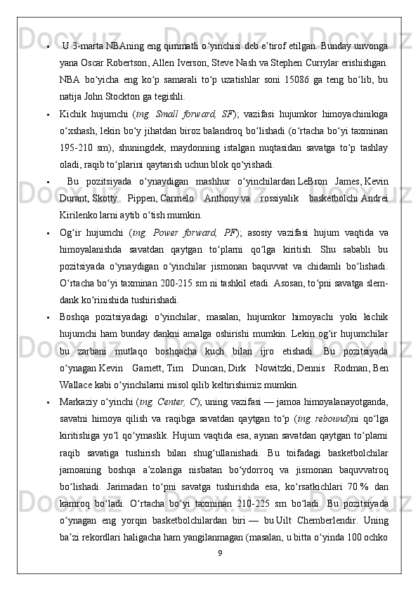   U 3-marta   NBAning   eng qimmatli o yinchisi deb e tirof etilgan. Bunday unvongaʻ ʼ
yana   Oscar Robertson ,   Allen Iverson ,   Steve Nash   va   Stephen Currylar   erishishgan.
NBA   bo yicha   eng   ko p   samarali   to p   uzatishlar   soni   15086   ga   teng   bo lib,   bu	
ʻ ʻ ʻ ʻ
natija   John Stockton   ga tegishli.
 Kichik   hujumchi   ( ing.   Small   forward,   SF );   vazifasi   hujumkor   himoyachinikiga
o xshash,  lekin bo y jihatdan biroz balandroq bo lishadi  (o rtacha bo yi taxminan	
ʻ ʻ ʻ ʻ ʻ
195-210   sm),   shuningdek,   maydonning   istalgan   nuqtasidan   savatga   to p   tashlay	
ʻ
oladi, raqib to plarini qaytarish uchun blok qo yishadi.	
ʻ ʻ
   Bu   pozitsiyada   o ynaydigan   mashhur   o yinchilardan	
ʻ ʻ   LeBron   James ,   Kevin
Durant ,   Skotty   Pippen ,   Carmelo   Anthony   va   rossiyalik   basketbolchi   Andrei
Kirilenko   larni aytib o tish mumkin.
ʻ
 Og ir   hujumchi   (	
ʻ ing.   Power   forward,   PF );   asosiy   vazifasi   hujum   vaqtida   va
himoyalanishda   savatdan   qaytgan   to plarni   qo lga   kiritish.   Shu   sababli   bu	
ʻ ʻ
pozitsiyada   o ynaydigan   o yinchilar   jismonan   baquvvat   va   chidamli   bo lishadi.	
ʻ ʻ ʻ
O rtacha bo yi taxminan 200-215 sm ni tashkil etadi. Asosan, to pni savatga	
ʻ ʻ ʻ   slem-
dank   ko rinishida tushirishadi. 	
ʻ
 Boshqa   pozitsiyadagi   o yinchilar,   masalan,   hujumkor   himoyachi   yoki   kichik	
ʻ
hujumchi   ham   bunday  dankni  amalga  oshirishi   mumkin.  Lekin  og ir  hujumchilar	
ʻ
bu   zarbani   mutlaqo   boshqacha   kuch   bilan   ijro   etishadi.   Bu   pozitsiyada
o ynagan	
ʻ   Kevin   Garnett ,   Tim   Duncan ,   Dirk   Nowitzki ,   Dennis   Rodman ,   Ben
Wallace   kabi o yinchilarni misol qilib keltirishimiz mumkin.	
ʻ
 Markaziy o yinchi (	
ʻ ing. Center, C ); uning vazifasi   — jamoa himoyalanayotganda,
savatni   himoya   qilish   va   raqibga   savatdan   qaytgan   to p   (	
ʻ ing.   rebound )ni   qo lga	ʻ
kiritishiga   yo l   qo ymaslik.   Hujum   vaqtida   esa,   aynan   savatdan   qaytgan   to plarni	
ʻ ʻ ʻ
raqib   savatiga   tushirish   bilan   shug ullanishadi.   Bu   toifadagi   basketbolchilar	
ʻ
jamoaning   boshqa   a zolariga   nisbatan   bo ydorroq   va   jismonan   baquvvatroq	
ʼ ʻ
bo lishadi.   Jarimadan   to pni   savatga   tushirishda   esa,   ko rsatkichlari   70	
ʻ ʻ ʻ   %   dan
kamroq   bo ladi.   O rtacha   bo yi   taxminan   210-225   sm   bo ladi.  	
ʻ ʻ ʻ ʻ Bu   pozitsiyada
o ynagan   eng   yorqin   basketbolchilardan   biri	
ʻ   —   bu   Uilt   Chemberlendir .   Uning
ba zi rekordlari haligacha ham yangilanmagan (masalan, u bitta o yinda 100 ochko
ʼ ʻ
9 