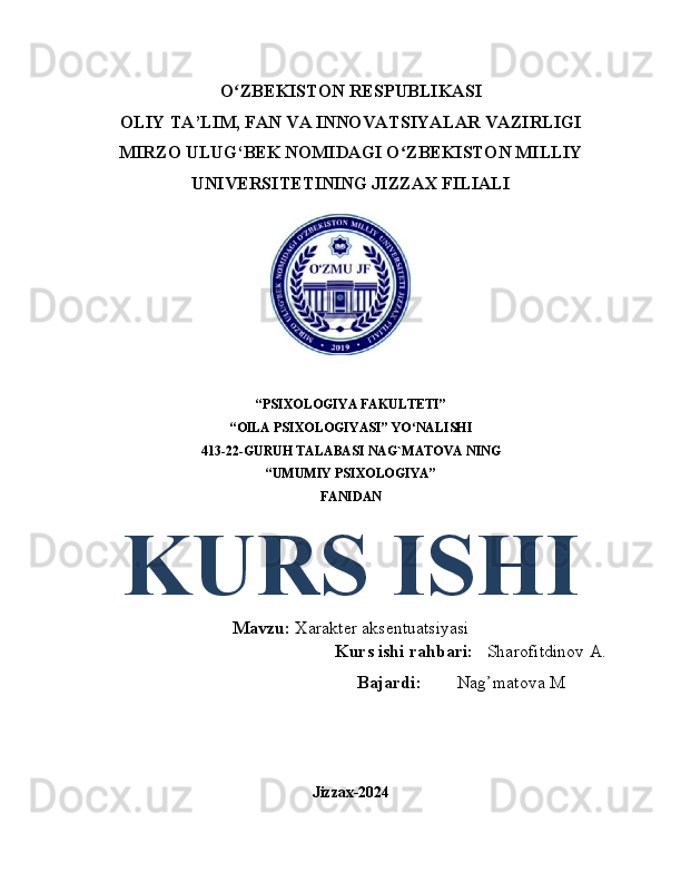 O ZBEKISTON RESPUBLIKASIʻ
OLIY TA’LIM, FAN VA INNOVATSIYALAR VAZIRLIGI
MIRZO ULUG‘BEK NOMIDAGI O ZBEKISTON MILLIY	
ʻ
UNIVERSITETINING JIZZAX FILIALI
“PSIXOLOGIYA FAKULTETI” 
“OILA PSIXOLOGIYASI” YO NALISHI
ʻ
413-22-GURUH TALABASI  NAG`MATOVA NING
“UMUMIY PSIXOLOGIYA”
FANIDAN 
KURS ISHI
Mavzu:  Xarakter aksentuatsiyasi
                                                       Kurs ishi rahbari:    Sharofitdinov A.
                                                            Bajardi:         Nag’matova M
Jizzax-2024 