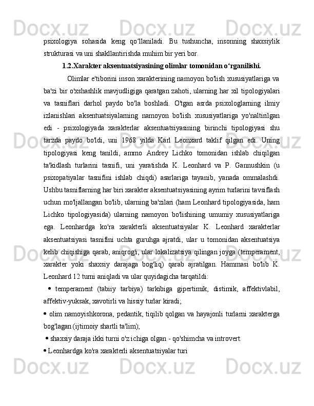 psixologiya   sohasida   keng   qo llaniladi.   Bu   tushuncha,   insonning   shaxsiylikʻ
strukturasi va uni shakllantirishda muhim bir yeri bor.
1.2.Xarakter aksentuatsiyasining olimlar tomonidan o rganilishi.	
ʻ
            Olimlar e'tiborini inson xarakterining namoyon bo'lish xususiyatlariga va
ba'zi bir o'xshashlik mavjudligiga qaratgan zahoti, ularning har xil tipologiyalari
va   tasniflari   darhol   paydo   bo'la   boshladi.   O'tgan   asrda   psixologlarning   ilmiy
izlanishlari   aksentuatsiyalarning   namoyon   bo'lish   xususiyatlariga   yo'naltirilgan
edi   -   psixologiyada   xarakterlar   aksentuatsiyasining   birinchi   tipologiyasi   shu
tarzda   paydo   bo'ldi,   uni   1968   yilda   Karl   Leonxard   taklif   qilgan   edi.   Uning
tipologiyasi   keng   tanildi,   ammo   Andrey   Lichko   tomonidan   ishlab   chiqilgan
ta'kidlash   turlarini   tasnifi,   uni   yaratishda   K.   Leonhard   va   P.   Gannushkin   (u
psixopatiyalar   tasnifini   ishlab   chiqdi)   asarlariga   tayanib,   yanada   ommalashdi.
Ushbu tasniflarning har biri xarakter aksentuatsiyasining ayrim turlarini tavsiflash
uchun mo'ljallangan bo'lib, ularning ba'zilari (ham Leonhard tipologiyasida, ham
Lichko   tipologiyasida)   ularning   namoyon   bo'lishining   umumiy   xususiyatlariga
ega.   Leonhardga   ko'ra   xarakterli   aksentuatsiyalar   K.   Leonhard   xarakterlar
aksentuatsiyasi   tasnifini   uchta   guruhga   ajratdi,   ular   u   tomonidan   aksentuatsiya
kelib chiqishiga qarab, aniqrog'i, ular lokalizatsiya qilingan joyga (temperament,
xarakter   yoki   shaxsiy   darajaga   bog'liq)   qarab   ajratilgan.   Hammasi   bo'lib   K.
Leonhard 12 turni aniqladi va ular quyidagicha tarqatildi:
     temperament   (tabiiy   tarbiya)   tarkibiga   gipertimik,   distimik,   affektivlabil,
affektiv-yuksak, xavotirli va hissiy turlar kiradi; 
   olim namoyishkorona, pedantik, tiqilib qolgan va hayajonli turlarni xarakterga
bog'lagan (ijtimoiy shartli ta'lim);
    shaxsiy daraja ikki turni o'z ichiga olgan - qo'shimcha va introvert.
  Leonhardga ko'ra xarakterli aksentuatsiyalar turi 