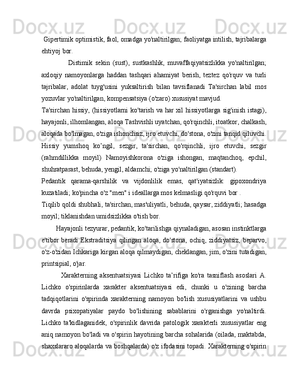  Gipertimik optimistik, faol, omadga yo'naltirilgan; faoliyatga intilish, tajribalarga
ehtiyoj bor.
                  Distimik   sekin   (sust),   sustkashlik,   muvaffaqiyatsizlikka   yo'naltirilgan;
axloqiy   namoyonlarga   haddan   tashqari   ahamiyat   berish,   teztez   qo'rquv   va   turli
tajribalar,   adolat   tuyg'usini   yuksaltirish   bilan   tavsiflanadi   Ta'sirchan   labil   mos
yozuvlar yo'naltirilgan, kompensatsiya (o'zaro) xususiyat mavjud.
Ta'sirchan  hissiy, (hissiyotlarni  ko'tarish va har  xil hissiyotlarga sig'inish  istagi),
hayajonli, ilhomlangan, aloqa Tashvishli uyatchan, qo'rqinchli, itoatkor, chalkash,
aloqada bo'lmagan, o'ziga ishonchsiz, ijro etuvchi, do'stona, o'zini tanqid qiluvchi.
Hissiy   yumshoq   ko’ngil,   sezgir,   ta'sirchan,   qo'rqinchli,   ijro   etuvchi,   sezgir
(rahmdillikka   moyil)   Namoyishkorona   o'ziga   ishongan,   maqtanchoq,   epchil,
shuhratparast, behuda, yengil, aldamchi; o'ziga yo'naltirilgan (standart).
Pedantik   qarama-qarshilik   va   vijdonlilik   emas,   qat'iyatsizlik:   gipoxondriya
kuzatiladi; ko'pincha o'z "men" i ideallarga mos kelmasligi qo'rquvi bor .
Tiqilib qoldi shubhali, ta'sirchan, mas'uliyatli, behuda, qaysar, ziddiyatli; hasadga
moyil; tiklanishdan umidsizlikka o'tish bor.
        Hayajonli tezyurar, pedantik, ko'tarilishga qiynaladigan, asosan instinktlarga
e'tibor   beradi   Ekstraditsiya   qilingan   aloqa,   do'stona,   ochiq,   ziddiyatsiz,   beparvo,
o'z-o'zidan Ichkariga kirgan aloqa qilmaydigan, cheklangan, jim, o'zini tutadigan,
printsipial, o'jar.
              Xarakterning   aksentuatsiyasi   Lichko   ta’rifiga   ko'ra   tasniflash   asoslari   A.
Lichko   o'spirinlarda   xarakter   aksentuatsiyasi   edi,   chunki   u   o'zining   barcha
tadqiqotlarini   o'spirinda   xarakterning   namoyon   bo'lish   xususiyatlarini   va   ushbu
davrda   psixopatiyalar   paydo   bo'lishining   sabablarini   o'rganishga   yo'naltirdi.
Lichko   ta'kidlaganidek,   o'spirinlik   davrida   patologik   xarakterli   xususiyatlar   eng
aniq namoyon bo'ladi va o'spirin hayotining barcha sohalarida (oilada, maktabda,
shaxslararo aloqalarda va boshqalarda) o'z ifodasini topadi. Xarakterning o'spirin 