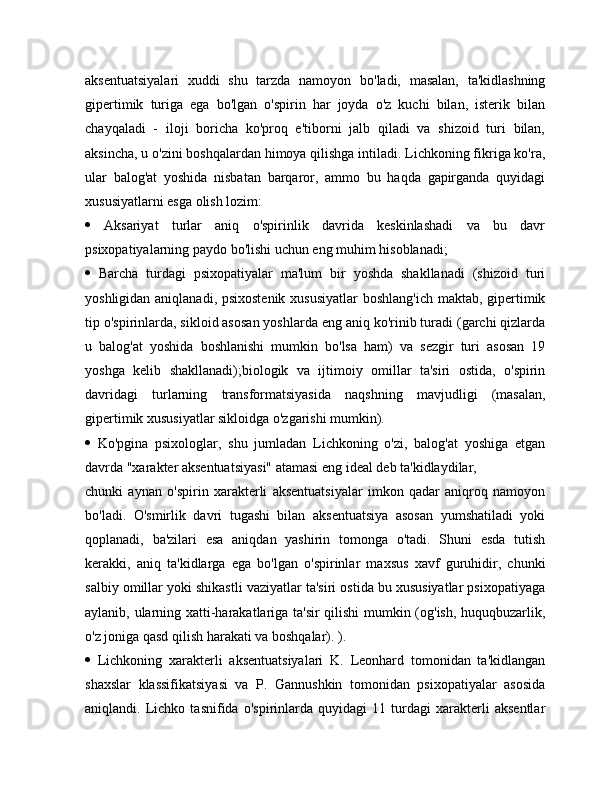 aksentuatsiyalari   xuddi   shu   tarzda   namoyon   bo'ladi,   masalan,   ta'kidlashning
gipertimik   turiga   ega   bo'lgan   o'spirin   har   joyda   o'z   kuchi   bilan,   isterik   bilan
chayqaladi   -   iloji   boricha   ko'proq   e'tiborni   jalb   qiladi   va   shizoid   turi   bilan,
aksincha, u o'zini boshqalardan himoya qilishga intiladi. Lichkoning fikriga ko'ra,
ular   balog'at   yoshida   nisbatan   barqaror,   ammo   bu   haqda   gapirganda   quyidagi
xususiyatlarni esga olish lozim: 
   Aksariyat   turlar   aniq   o'spirinlik   davrida   keskinlashadi   va   bu   davr
psixopatiyalarning paydo bo'lishi uchun eng muhim hisoblanadi; 
   Barcha   turdagi   psixopatiyalar   ma'lum   bir   yoshda   shakllanadi   (shizoid   turi
yoshligidan aniqlanadi, psixostenik  xususiyatlar  boshlang'ich maktab, gipertimik
tip o'spirinlarda, sikloid asosan yoshlarda eng aniq ko'rinib turadi (garchi qizlarda
u   balog'at   yoshida   boshlanishi   mumkin   bo'lsa   ham)   va   sezgir   turi   asosan   19
yoshga   kelib   shakllanadi);biologik   va   ijtimoiy   omillar   ta'siri   ostida,   o'spirin
davridagi   turlarning   transformatsiyasida   naqshning   mavjudligi   (masalan,
gipertimik xususiyatlar sikloidga o'zgarishi mumkin).
   Ko'pgina   psixologlar,   shu   jumladan   Lichkoning   o'zi,   balog'at   yoshiga   etgan
davrda "xarakter aksentuatsiyasi" atamasi eng ideal deb ta'kidlaydilar,
chunki   aynan   o'spirin   xarakterli   aksentuatsiyalar   imkon   qadar   aniqroq   namoyon
bo'ladi.   O'smirlik   davri   tugashi   bilan   aksentuatsiya   asosan   yumshatiladi   yoki
qoplanadi,   ba'zilari   esa   aniqdan   yashirin   tomonga   o'tadi.   Shuni   esda   tutish
kerakki,   aniq   ta'kidlarga   ega   bo'lgan   o'spirinlar   maxsus   xavf   guruhidir,   chunki
salbiy omillar yoki shikastli vaziyatlar ta'siri ostida bu xususiyatlar psixopatiyaga
aylanib, ularning xatti-harakatlariga ta'sir qilishi mumkin (og'ish, huquqbuzarlik,
o'z joniga qasd qilish harakati va boshqalar). ). 
   Lichkoning   xarakterli   aksentuatsiyalari   K.   Leonhard   tomonidan   ta'kidlangan
shaxslar   klassifikatsiyasi   va   P.   Gannushkin   tomonidan   psixopatiyalar   asosida
aniqlandi.   Lichko   tasnifida   o'spirinlarda   quyidagi   11   turdagi   xarakterli   aksentlar 