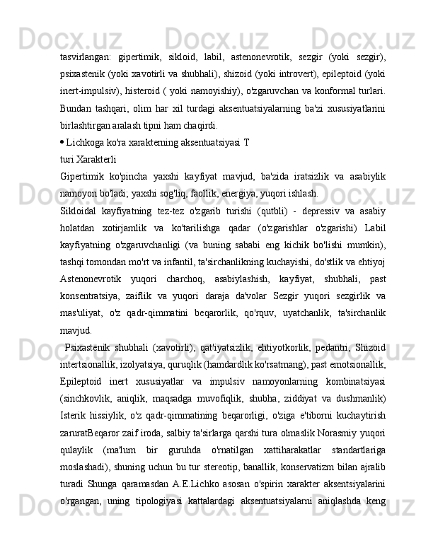 tasvirlangan:   gipertimik,   sikloid,   labil,   astenonevrotik,   sezgir   (yoki   sezgir),
psixastenik (yoki xavotirli va shubhali), shizoid (yoki introvert), epileptoid (yoki
inert-impulsiv), histeroid ( yoki namoyishiy), o'zgaruvchan va konformal turlari.
Bundan   tashqari,   olim   har   xil   turdagi   aksentuatsiyalarning   ba'zi   xususiyatlarini
birlashtirgan aralash tipni ham chaqirdi. 
  Lichkoga ko'ra xarakterning aksentuatsiyasi T
turi Xarakterli 
Gipertimik   ko'pincha   yaxshi   kayfiyat   mavjud,   ba'zida   iratsizlik   va   asabiylik
namoyon bo'ladi; yaxshi sog'liq, faollik, energiya, yuqori ishlash.
Sikloidal   kayfiyatning   tez-tez   o'zgarib   turishi   (qutbli)   -   depressiv   va   asabiy
holatdan   xotirjamlik   va   ko'tarilishga   qadar   (o'zgarishlar   o'zgarishi)   Labil
kayfiyatning   o'zgaruvchanligi   (va   buning   sababi   eng   kichik   bo'lishi   mumkin),
tashqi tomondan mo'rt va infantil, ta'sirchanlikning kuchayishi, do'stlik va ehtiyoj
Astenonevrotik   yuqori   charchoq,   asabiylashish,   kayfiyat,   shubhali,   past
konsentratsiya,   zaiflik   va   yuqori   daraja   da'volar   Sezgir   yuqori   sezgirlik   va
mas'uliyat,   o'z   qadr-qimmatini   beqarorlik,   qo'rquv,   uyatchanlik,   ta'sirchanlik
mavjud.
  Psixastenik   shubhali   (xavotirli),   qat'iyatsizlik,   ehtiyotkorlik,   pedantri,   Shizoid
intertsionallik, izolyatsiya, quruqlik (hamdardlik ko'rsatmang), past emotsionallik,
Epileptoid   inert   xususiyatlar   va   impulsiv   namoyonlarning   kombinatsiyasi
(sinchkovlik,   aniqlik,   maqsadga   muvofiqlik,   shubha,   ziddiyat   va   dushmanlik)
Isterik   hissiylik,   o'z   qadr-qimmatining   beqarorligi,   o'ziga   e'tiborni   kuchaytirish
zaruratBeqaror zaif iroda, salbiy ta'sirlarga qarshi tura olmaslik Norasmiy yuqori
qulaylik   (ma'lum   bir   guruhda   o'rnatilgan   xattiharakatlar   standartlariga
moslashadi), shuning uchun bu tur stereotip, banallik, konservatizm bilan ajralib
turadi   Shunga   qaramasdan   A.E.Lichko   asosan   o'spirin   xarakter   aksentsiyalarini
o'rgangan,   uning   tipologiyasi   kattalardagi   aksentuatsiyalarni   aniqlashda   keng