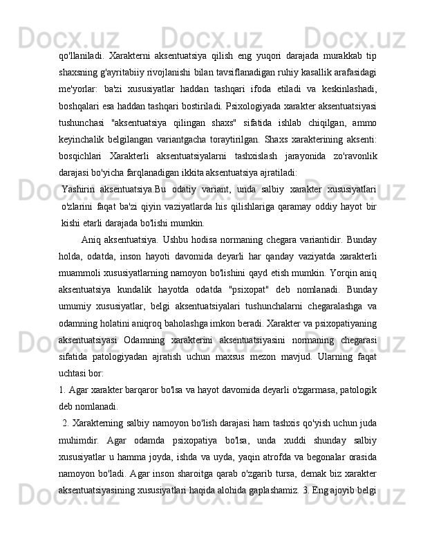 qo'llaniladi.   Xarakterni   aksentuatsiya   qilish   eng   yuqori   darajada   murakkab   tip
shaxsning g'ayritabiiy rivojlanishi bilan tavsiflanadigan ruhiy kasallik arafasidagi
me'yorlar:   ba'zi   xususiyatlar   haddan   tashqari   ifoda   etiladi   va   keskinlashadi,
boshqalari esa haddan tashqari bostiriladi. Psixologiyada xarakter aksentuatsiyasi
tushunchasi   "aksentuatsiya   qilingan   shaxs"   sifatida   ishlab   chiqilgan,   ammo
keyinchalik   belgilangan   variantgacha   toraytirilgan.   Shaxs   xarakterining   aksenti:
bosqichlari   Xarakterli   aksentuatsiyalarni   tashxislash   jarayonida   zo'ravonlik
darajasi bo'yicha farqlanadigan ikkita aksentuatsiya ajratiladi:
Yashirin   aksentuatsiya.Bu   odatiy   variant,   unda   salbiy   xarakter   xususiyatlari
o'zlarini   faqat   ba'zi   qiyin   vaziyatlarda   his   qilishlariga   qaramay   oddiy   hayot   bir
kishi etarli darajada bo'lishi mumkin.
            Aniq   aksentuatsiya.   Ushbu   hodisa   normaning   chegara   variantidir.   Bunday
holda,   odatda,   inson   hayoti   davomida   deyarli   har   qanday   vaziyatda   xarakterli
muammoli xususiyatlarning namoyon bo'lishini qayd etish mumkin. Yorqin aniq
aksentuatsiya   kundalik   hayotda   odatda   "psixopat"   deb   nomlanadi.   Bunday
umumiy   xususiyatlar,   belgi   aksentuatsiyalari   tushunchalarni   chegaralashga   va
odamning holatini aniqroq baholashga imkon beradi. Xarakter va psixopatiyaning
aksentuatsiyasi   Odamning   xarakterini   aksentuatsiyasini   normaning   chegarasi
sifatida   patologiyadan   ajratish   uchun   maxsus   mezon   mavjud.   Ularning   faqat
uchtasi bor: 
1. Agar xarakter barqaror bo'lsa va hayot davomida deyarli o'zgarmasa, patologik
deb nomlanadi.
  2. Xarakterning salbiy namoyon bo'lish darajasi ham tashxis qo'yish uchun juda
muhimdir.   Agar   odamda   psixopatiya   bo'lsa,   unda   xuddi   shunday   salbiy
xususiyatlar   u   hamma   joyda,   ishda   va   uyda,   yaqin   atrofda   va   begonalar   orasida
namoyon   bo'ladi.   Agar   inson   sharoitga   qarab   o'zgarib   tursa,   demak   biz   xarakter
aksentuatsiyasining xususiyatlari haqida alohida gaplashamiz. 3. Eng ajoyib belgi 