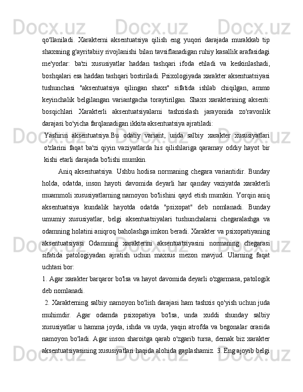 qo'llaniladi.   Xarakterni   aksentuatsiya   qilish   eng   yuqori   darajada   murakkab   tip
shaxsning g'ayritabiiy rivojlanishi bilan tavsiflanadigan ruhiy kasallik arafasidagi
me'yorlar:   ba'zi   xususiyatlar   haddan   tashqari   ifoda   etiladi   va   keskinlashadi,
boshqalari esa haddan tashqari bostiriladi. Psixologiyada xarakter aksentuatsiyasi
tushunchasi   "aksentuatsiya   qilingan   shaxs"   sifatida   ishlab   chiqilgan,   ammo
keyinchalik   belgilangan   variantgacha   toraytirilgan.   Shaxs   xarakterining   aksenti:
bosqichlari   Xarakterli   aksentuatsiyalarni   tashxislash   jarayonida   zo'ravonlik
darajasi bo'yicha farqlanadigan ikkita aksentuatsiya ajratiladi:
Yashirin   aksentuatsiya.Bu   odatiy   variant,   unda   salbiy   xarakter   xususiyatlari
o'zlarini   faqat   ba'zi   qiyin   vaziyatlarda   his   qilishlariga   qaramay   oddiy   hayot   bir
kishi etarli darajada bo'lishi mumkin.
            Aniq   aksentuatsiya.   Ushbu   hodisa   normaning   chegara   variantidir.   Bunday
holda,   odatda,   inson   hayoti   davomida   deyarli   har   qanday   vaziyatda   xarakterli
muammoli xususiyatlarning namoyon bo'lishini qayd etish mumkin. Yorqin aniq
aksentuatsiya   kundalik   hayotda   odatda   "psixopat"   deb   nomlanadi.   Bunday
umumiy   xususiyatlar,   belgi   aksentuatsiyalari   tushunchalarni   chegaralashga   va
odamning holatini aniqroq baholashga imkon beradi. Xarakter va psixopatiyaning
aksentuatsiyasi   Odamning   xarakterini   aksentuatsiyasini   normaning   chegarasi
sifatida   patologiyadan   ajratish   uchun   maxsus   mezon   mavjud.   Ularning   faqat
uchtasi bor: 
1. Agar xarakter barqaror bo'lsa va hayot davomida deyarli o'zgarmasa, patologik
deb nomlanadi.
  2. Xarakterning salbiy namoyon bo'lish darajasi ham tashxis qo'yish uchun juda
muhimdir.   Agar   odamda   psixopatiya   bo'lsa,   unda   xuddi   shunday   salbiy
xususiyatlar   u   hamma   joyda,   ishda   va   uyda,   yaqin   atrofda   va   begonalar   orasida
namoyon   bo'ladi.   Agar   inson   sharoitga   qarab   o'zgarib   tursa,   demak   biz   xarakter
aksentuatsiyasining xususiyatlari haqida alohida gaplashamiz. 3. Eng ajoyib belgi
