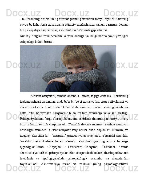 - bu insonning o'zi va uning atrofidagilarning xarakteri tufayli qiyinchiliklarning
paydo bo'lishi. Agar xususiyatlar  ijtimoiy moslashishga xalaqit bermasa, demak,
biz psixopatiya haqida emas, aksentuatsiya to'g'risida gaplashamiz.
Bunday   belgilar   tushunchalarni   ajratib   olishga   va   belgi   norma   yoki   yo'qligini
aniqlashga imkon beradi. 
                   Aktsentuatsiyalar (lotincha accentus - stress, tagiga chizish) - normaning
haddan tashqari variantlari, unda ba'zi bir belgi xususiyatlari gipertrofiyalanadi va
shaxs   psixikasida   "zaif   joylar"   ko'rinishida   namoyon   bo'ladi   -   uning   yaxshi   va
hatto   ortib   borayotgan   barqarorlik   bilan   ma'lum   ta'sirlarga   tanlangan   zaifligi.
Psixopatiyalardan farqli o'laroq, fe'l-atvorni ta'kidlash shaxsning umumiy ijtimoiy
buzilishlarini  keltirib chiqarmaydi. O'smirlik  davrida intensiv  ravishda  namoyon
bo'ladigan   xarakterli   aksentuatsiyalar   vaqt   o'tishi   bilan   qoplanishi   mumkin,   va
noqulay   sharoitlarda   -   "marginal"   psixopatiyalar   rivojlanib,   o'zgarishi   mumkin.
Xarakterli   aksentuatsiya   turlari   Xarakter   aksentuatsiyasining   asosiy   turlariga
quyidagilar   kiradi.   ·   Hayajonli;   ·   Ta'sirchan;   ·   Beqaror;   ·   Tashvishli;   Ba'zida
aksentuatsiya turli xil psixopatiyalar bilan chegaradosh bo'ladi, shuning uchun uni
tavsiflash   va   tipologiyalashda   psixopatologik   sxemalar   va   atamalardan
foydalaniladi.   Aksentuatsiya   turlari   va   zo'ravonligining   psixodiagnostikasi 