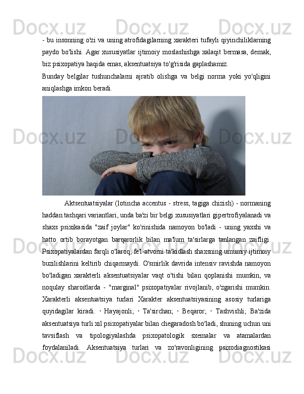 - bu insonning o'zi va uning atrofidagilarning xarakteri tufayli qiyinchiliklarning
paydo bo'lishi. Agar xususiyatlar  ijtimoiy moslashishga xalaqit bermasa, demak,
biz psixopatiya haqida emas, aksentuatsiya to'g'risida gaplashamiz.
Bunday   belgilar   tushunchalarni   ajratib   olishga   va   belgi   norma   yoki   yo'qligini
aniqlashga imkon beradi. 
                   Aktsentuatsiyalar (lotincha accentus - stress, tagiga chizish) - normaning
haddan tashqari variantlari, unda ba'zi bir belgi xususiyatlari gipertrofiyalanadi va
shaxs   psixikasida   "zaif   joylar"   ko'rinishida   namoyon   bo'ladi   -   uning   yaxshi   va
hatto   ortib   borayotgan   barqarorlik   bilan   ma'lum   ta'sirlarga   tanlangan   zaifligi.
Psixopatiyalardan farqli o'laroq, fe'l-atvorni ta'kidlash shaxsning umumiy ijtimoiy
buzilishlarini  keltirib chiqarmaydi. O'smirlik  davrida intensiv  ravishda  namoyon
bo'ladigan   xarakterli   aksentuatsiyalar   vaqt   o'tishi   bilan   qoplanishi   mumkin,   va
noqulay   sharoitlarda   -   "marginal"   psixopatiyalar   rivojlanib,   o'zgarishi   mumkin.
Xarakterli   aksentuatsiya   turlari   Xarakter   aksentuatsiyasining   asosiy   turlariga
quyidagilar   kiradi.   ·   Hayajonli;   ·   Ta'sirchan;   ·   Beqaror;   ·   Tashvishli;   Ba'zida
aksentuatsiya turli xil psixopatiyalar bilan chegaradosh bo'ladi, shuning uchun uni
tavsiflash   va   tipologiyalashda   psixopatologik   sxemalar   va   atamalardan
foydalaniladi.   Aksentuatsiya   turlari   va   zo'ravonligining   psixodiagnostikasi