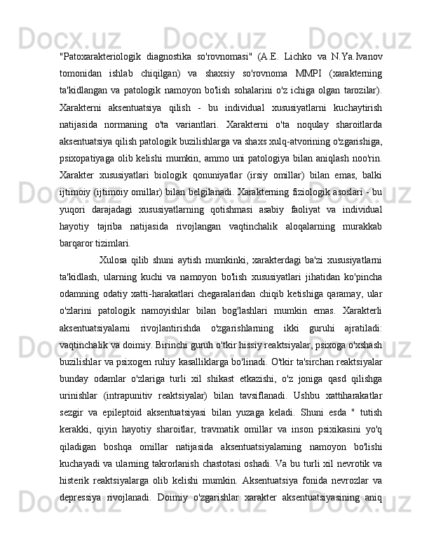 "Patoxarakteriologik   diagnostika   so'rovnomasi"   (A.E.   Lichko   va   N.Ya.Ivanov
tomonidan   ishlab   chiqilgan)   va   shaxsiy   so'rovnoma   MMPI   (xarakterning
ta'kidlangan   va   patologik   namoyon   bo'lish   sohalarini   o'z   ichiga   olgan   tarozilar).
Xarakterni   aksentuatsiya   qilish   -   bu   individual   xususiyatlarni   kuchaytirish
natijasida   normaning   o'ta   variantlari.   Xarakterni   o'ta   noqulay   sharoitlarda
aksentuatsiya qilish patologik buzilishlarga va shaxs xulq-atvorining o'zgarishiga,
psixopatiyaga  olib kelishi  mumkin, ammo uni  patologiya  bilan  aniqlash noo'rin.
Xarakter   xususiyatlari   biologik   qonuniyatlar   (irsiy   omillar)   bilan   emas,   balki
ijtimoiy (ijtimoiy omillar) bilan belgilanadi. Xarakterning fiziologik asoslari - bu
yuqori   darajadagi   xususiyatlarning   qotishmasi   asabiy   faoliyat   va   individual
hayotiy   tajriba   natijasida   rivojlangan   vaqtinchalik   aloqalarning   murakkab
barqaror tizimlari.
                    Xulosa   qilib   shuni   aytish   mumkinki,   xarakterdagi   ba'zi   xususiyatlarni
ta'kidlash,   ularning   kuchi   va   namoyon   bo'lish   xususiyatlari   jihatidan   ko'pincha
odamning   odatiy   xatti-harakatlari   chegaralaridan   chiqib   ketishiga   qaramay,   ular
o'zlarini   patologik   namoyishlar   bilan   bog'lashlari   mumkin   emas.   Xarakterli
aksentuatsiyalarni   rivojlantirishda   o'zgarishlarning   ikki   guruhi   ajratiladi:
vaqtinchalik va doimiy. Birinchi guruh o'tkir hissiy reaktsiyalar, psixoga o'xshash
buzilishlar va psixogen ruhiy kasalliklarga bo'linadi. O'tkir ta'sirchan reaktsiyalar
bunday   odamlar   o'zlariga   turli   xil   shikast   etkazishi,   o'z   joniga   qasd   qilishga
urinishlar   (intrapunitiv   reaktsiyalar)   bilan   tavsiflanadi.   Ushbu   xattiharakatlar
sezgir   va   epileptoid   aksentuatsiyasi   bilan   yuzaga   keladi.   Shuni   esda   "   tutish
kerakki,   qiyin   hayotiy   sharoitlar,   travmatik   omillar   va   inson   psixikasini   yo'q
qiladigan   boshqa   omillar   natijasida   aksentuatsiyalarning   namoyon   bo'lishi
kuchayadi  va ularning takrorlanish chastotasi  oshadi. Va bu turli  xil nevrotik va
histerik   reaktsiyalarga   olib   kelishi   mumkin.   Aksentuatsiya   fonida   nevrozlar   va
depressiya   rivojlanadi.   Doimiy   o'zgarishlar   xarakter   aksentuatsiyasining   aniq 