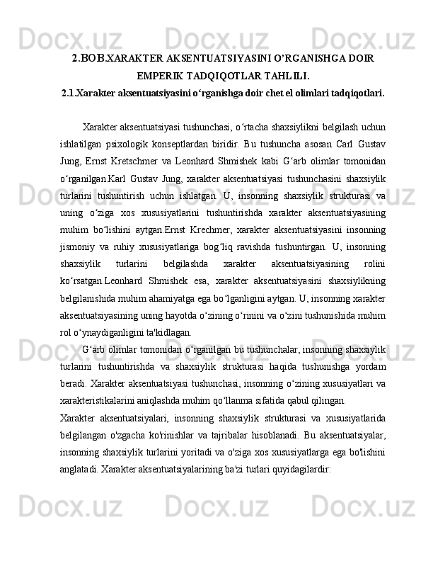 2.BOB .XARAKTER AKSENTUATSIYASINI O’RGANISHGA DOIR
EMPERIK TADQIQOTLAR TAHLILI.
2.1.Xarakter aksentuatsiyasini o rganishga doir chet el olimlari tadqiqotlari.ʻ
             Xarakter aksentuatsiyasi tushunchasi, o rtacha shaxsiylikni belgilash uchun	
ʻ
ishlatilgan   psixologik   konseptlardan   biridir.   Bu   tushuncha   asosan   Carl   Gustav
Jung,   Ernst   Kretschmer   va   Leonhard   Shmishek   kabi   G arb   olimlar   tomonidan	
ʻ
o rganilgan.Karl   Gustav   Jung,   xarakter   aksentuatsiyasi   tushunchasini   shaxsiylik	
ʻ
turlarini   tushuntirish   uchun   ishlatgan.   U,   insonning   shaxsiylik   strukturasi   va
uning   o ziga   xos   xususiyatlarini   tushuntirishda   xarakter   aksentuatsiyasining	
ʻ
muhim   bo lishini   aytgan.Ernst   Krechmer,   xarakter   aksentuatsiyasini   insonning	
ʻ
jismoniy   va   ruhiy   xususiyatlariga   bog liq   ravishda   tushuntirgan.   U,   insonning	
ʻ
shaxsiylik   turlarini   belgilashda   xarakter   aksentuatsiyasining   rolini
ko rsatgan.Leonhard   Shmishek   esa,   xarakter   aksentuatsiyasini   shaxsiylikning	
ʻ
belgilanishida muhim ahamiyatga ega bo lganligini aytgan. U, insonning xarakter	
ʻ
aksentuatsiyasining uning hayotda o zining o rinini va o zini tushunishida muhim	
ʻ ʻ ʻ
rol o ynaydiganligini ta'kidlagan.	
ʻ
             G arb olimlar tomonidan o rganilgan bu tushunchalar, insonning shaxsiylik	
ʻ ʻ
turlarini   tushuntirishda   va   shaxsiylik   strukturasi   haqida   tushunishga   yordam
beradi. Xarakter aksentuatsiyasi  tushunchasi, insonning o zining xususiyatlari va	
ʻ
xarakteristikalarini aniqlashda muhim qo llanma sifatida qabul qilingan.	
ʻ
Xarakter   aksentuatsiyalari,   insonning   shaxsiylik   strukturasi   va   xususiyatlarida
belgilangan   o'zgacha   ko'rinishlar   va   tajribalar   hisoblanadi.   Bu   aksentuatsiyalar,
insonning shaxsiylik turlarini yoritadi  va o'ziga xos xususiyatlarga ega bo'lishini
anglatadi. Xarakter aksentuatsiyalarining ba'zi turlari quyidagilardir: 