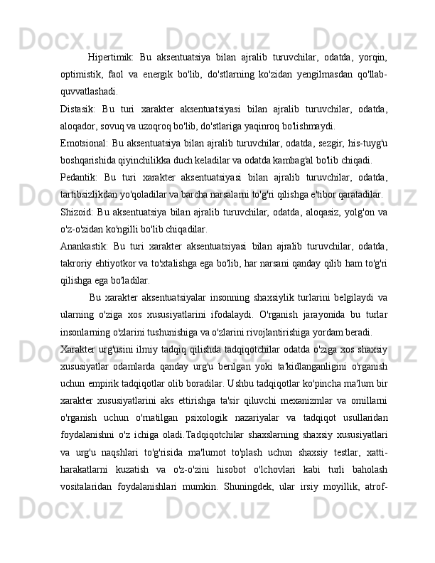           Hipertimik:   Bu   aksentuatsiya   bilan   ajralib   turuvchilar,   odatda,   yorqin,
optimistik,   faol   va   energik   bo'lib,   do'stlarning   ko'zidan   yengilmasdan   qo'llab-
quvvatlashadi.
Distasik:   Bu   turi   xarakter   aksentuatsiyasi   bilan   ajralib   turuvchilar,   odatda,
aloqador, sovuq va uzoqroq bo'lib, do'stlariga yaqinroq bo'lishmaydi.
Emotsional:  Bu aksentuatsiya  bilan ajralib turuvchilar, odatda,  sezgir, his-tuyg'u
boshqarishida qiyinchilikka duch keladilar va odatda kambag'al bo'lib chiqadi.
Pedantik:   Bu   turi   xarakter   aksentuatsiyasi   bilan   ajralib   turuvchilar,   odatda,
tartibsizlikdan yo'qoladilar va barcha narsalarni to'g'ri qilishga e'tibor qaratadilar.
Shizoid:   Bu   aksentuatsiya   bilan   ajralib   turuvchilar,   odatda,   aloqasiz,   yolg'on   va
o'z-o'zidan ko'ngilli bo'lib chiqadilar.
Anankastik:   Bu   turi   xarakter   aksentuatsiyasi   bilan   ajralib   turuvchilar,   odatda,
takroriy ehtiyotkor va to'xtalishga ega bo'lib, har narsani qanday qilib ham to'g'ri
qilishga ega bo'ladilar.
              Bu   xarakter   aksentuatsiyalar   insonning   shaxsiylik   turlarini   belgilaydi   va
ularning   o'ziga   xos   xususiyatlarini   ifodalaydi.   O'rganish   jarayonida   bu   turlar
insonlarning o'zlarini tushunishiga va o'zlarini rivojlantirishiga yordam beradi.
Xarakter  urg'usini   ilmiy  tadqiq  qilishda   tadqiqotchilar  odatda   o'ziga  xos   shaxsiy
xususiyatlar   odamlarda   qanday   urg'u   berilgan   yoki   ta'kidlanganligini   o'rganish
uchun empirik tadqiqotlar olib boradilar. Ushbu tadqiqotlar ko'pincha ma'lum bir
xarakter   xususiyatlarini   aks   ettirishga   ta'sir   qiluvchi   mexanizmlar   va   omillarni
o'rganish   uchun   o'rnatilgan   psixologik   nazariyalar   va   tadqiqot   usullaridan
foydalanishni   o'z   ichiga   oladi.Tadqiqotchilar   shaxslarning   shaxsiy   xususiyatlari
va   urg'u   naqshlari   to'g'risida   ma'lumot   to'plash   uchun   shaxsiy   testlar,   xatti-
harakatlarni   kuzatish   va   o'z-o'zini   hisobot   o'lchovlari   kabi   turli   baholash
vositalaridan   foydalanishlari   mumkin.   Shuningdek,   ular   irsiy   moyillik,   atrof- 