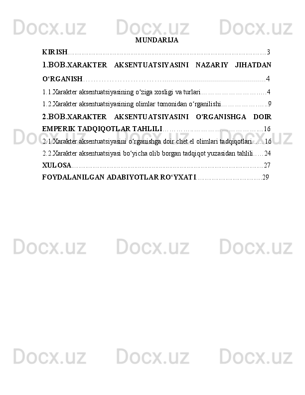 MUNDARIJA
KIRISH ..................................................................................................................3
1.BOB. XARAKTER   AKSENTUATSIYASINI   NAZARIY   JIHATDAN
O‘RGANISH …………………………....................................................4
1.1.Xarakter aksentuatsiyasining o ziga xosligi va turlari…………………….….4ʻ
1.2 . Xarakter aksentuatsiyasining olimlar tomonidan o rganilishi…………….…..9	
ʻ
2.BOB .XARAKTER   AKSENTUATSIYASINI   O’RGANISHGA   DOIR
EMPERIK TADQIQOTLAR TAHLILI ………… .. ………………………....16
2.1.Xarakter aksentuatsiyasini o rganishga doir chet el olimlari tadqiqotlari.	
ʻ .. …16
2.2.Xarakter aksentuatsiyasi bo‘yicha olib borgan tadqiqot yuzasidan tahlili. . …24
XULOSA ....................................................................................................... ....... 27
FOYDALANILGAN   ADABIYOTLAR   RO‘YXATI ......................................29
                                                      