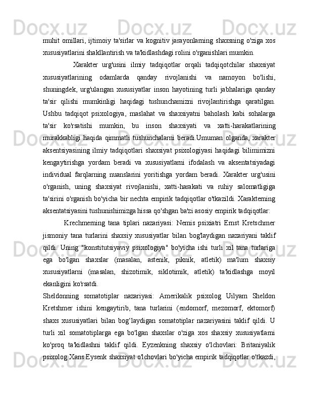 muhit  omillari,  ijtimoiy  ta'sirlar  va  kognitiv jarayonlarning shaxsning   o'ziga  xos
xususiyatlarini shakllantirish va ta'kidlashdagi rolini o'rganishlari mumkin.
              Xarakter   urg'usini   ilmiy   tadqiqotlar   orqali   tadqiqotchilar   shaxsiyat
xususiyatlarining   odamlarda   qanday   rivojlanishi   va   namoyon   bo'lishi,
shuningdek,   urg'ulangan   xususiyatlar   inson   hayotining   turli   jabhalariga   qanday
ta'sir   qilishi   mumkinligi   haqidagi   tushunchamizni   rivojlantirishga   qaratilgan.
Ushbu   tadqiqot   psixologiya,   maslahat   va   shaxsiyatni   baholash   kabi   sohalarga
ta'sir   ko'rsatishi   mumkin,   bu   inson   shaxsiyati   va   xatti-harakatlarining
murakkabligi   haqida   qimmatli   tushunchalarni   beradi.Umuman   olganda,   xarakter
aksentsiyasining   ilmiy   tadqiqotlari   shaxsiyat   psixologiyasi   haqidagi   bilimimizni
kengaytirishga   yordam   beradi   va   xususiyatlarni   ifodalash   va   aksentatsiyadagi
individual   farqlarning   nuanslarini   yoritishga   yordam   beradi.   Xarakter   urg'usini
o'rganish,   uning   shaxsiyat   rivojlanishi,   xatti-harakati   va   ruhiy   salomatligiga
ta'sirini o'rganish bo'yicha bir nechta empirik tadqiqotlar o'tkazildi. Xarakterning
aksentatsiyasini tushunishimizga hissa qo'shgan ba'zi asosiy empirik tadqiqotlar:
              Krechmerning   tana   tiplari   nazariyasi:   Nemis   psixiatri   Ernst   Kretschmer
jismoniy   tana   turlarini   shaxsiy   xususiyatlar   bilan   bog'laydigan   nazariyani   taklif
qildi.   Uning   "konstitutsiyaviy   psixologiya"   bo'yicha   ishi   turli   xil   tana   turlariga
ega   bo'lgan   shaxslar   (masalan,   astenik,   piknik,   atletik)   ma'lum   shaxsiy
xususiyatlarni   (masalan,   shizotimik,   siklotimik,   atletik)   ta'kidlashga   moyil
ekanligini ko'rsatdi.
Sheldonning   somatotiplar   nazariyasi:   Amerikalik   psixolog   Uilyam   Sheldon
Kretshmer   ishini   kengaytirib,   tana   turlarini   (endomorf,   mezomorf,   ektomorf)
shaxs   xususiyatlari   bilan   bog‘laydigan   somatotiplar   nazariyasini   taklif   qildi.   U
turli   xil   somatotiplarga   ega   bo'lgan   shaxslar   o'ziga   xos   shaxsiy   xususiyatlarni
ko'proq   ta'kidlashni   taklif   qildi.   Eyzenkning   shaxsiy   o'lchovlari:   Britaniyalik
psixolog Xans Eysenk shaxsiyat o'lchovlari bo'yicha empirik tadqiqotlar o'tkazdi, 